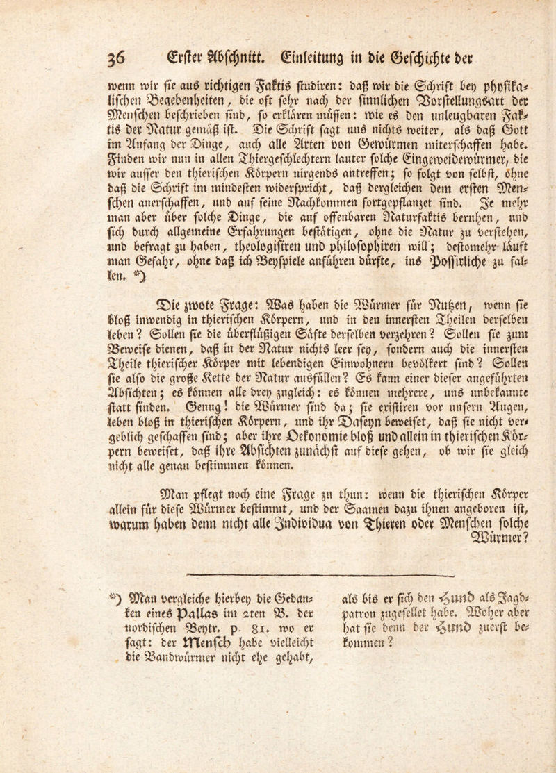 trenn wir fie aug ttd^tigen Saftig pubiren: ba$ nur bte ©djrift bet) p(>pftfa^ lifcben £8eaebenl>eiten, bte oft fef>v nad; ber finnltcf>cn ^Borpellungtkrrt ber 5Kenfd)en bephrieben finb, fo er fiten muffen: rote e$ Den unleugbaren ti£ ber Statut gemap tp. Sie (Schrift fagt un$ nidjts weiter, aB bag (Sott im Anfang ber Singe, and) ade Sitten oon ©ettntrmm miterfchaffen habe. Jamben mir nun in allen &fpergefd>Ked;tern Kauter fold;e (Eingetwiberoürmer, bte nur auffer ben t^terifd^en Körpern nirgenbß antreffen; fo folgt bon felbp, b^ne bag bte ©djrift im minbepen nnberfpricht , baß begleichen betn erpen SDlen^ fd)en anerfchaffen, uttb auf feine 9tad;?ommen fortgepflan^et finb. 5t tnef^r matt aber über fo(d)e Singe, bte auf offenbaren Staturfafitb berufen, uttb fid) burcf) allgemeine (Erfahrungen bepdtigen, ohne bte Statur ju berpehen, unb befragt ju haben, t()eotogtftreu unb pl)t(ofopl)iten will; bepomelir Kauft man (Sefahr, ohne bag ich 93et)fptele anfuhren burfteA in$ ^bflfirltche $u fafe lern *) fDte jtnote Stage: 2Ba$ haben bte Sßürmer für Spuren, wenn fie $Kog tntnenbtg tn thterifdjen ^brpern, unb in ben innerpen 2he^m berfeKben leben ? ©ollen fie bte tibergügtgen ©dfte berfeKben berühren ? (Sollen fie ^um 83eweife bienen, bag in ber Dlatur nidpg leer fet), fonbern auch bte innerpen %ty\lt thtertfd^er Körper mit Kebenbigen (Einwohnern bebbKlert finb ? ©ollen fie aKfo bte groge $ette ber Slatur au&fullen? (E$ fann einer biefer angeführten 2lbfid)ten; ep fbnnett alle bret) ^ugKeid;: e$ fimnen mehrere, unö unbefannte patt finben. @enug! bie SBurmer finb ba j fie e,ripiren bor unfern Slugen, leben blog in thtertphen $5rpern, unb ihr ©afepn beweifet, bag jte ntd;t ber# gcbKich gefchaffen finb; aber ihre £>efonomie blög unb allein in tl)tenfchen&6r^ pern beweifet, bag il)te Slbfichten jundd)ft auf biefe gehen, ob wir fie gKcich nicht alle genau bepimmen fbnncn. 93tan pflegt noch eine Stage Su thun: wenn bte thterifchen $brper allein für biefe SEBurmer bepimmt, unb ber ©aamen ba^tt ihnen angeboren tp, it>atum haben benn nicht alle 3n&ibtbua oon ^bieten ober $?enfd)en folche SBütmet? *) 5Dlan begleiche Iperbet) bie (Seban# len eine# Pallas tut rzten 93. ber norbifd;en 93eptr* p. gi. wo er fagt: ber tTlenfcb h^e bielletdp bte 93anbwurmer nicht ehe gehabt. afö bt# er fid; ben **5uttb aK# £$agb# patron jugefedet habe. Söbher aber hat fie benn ber i^imb ^uerp be? lommen ?