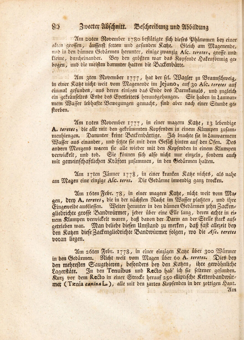 So Bmecfer 2$fc§mtt* SSefdJmbttng uni Sfbbdbmtg %m zoten 9toPember 1780 fidfj biefeb ^dnomcn kt) einet4 title® groffen, dufferff fetten unb gefunben £a|e* ©leid; am SQtagenenbe, unb tu ben bimnen ©ebarnten herunter, einige gmangig Afc. teretes, grojfe unb fleine, burd;einanber* $3et; ben geboten mar bab ^opfenbe JjaEenformig ges bogen, tutb bie meifien barunter Ratten bie 33acfenbdrte* 2ftn sten SZoPember 1777, fcat ber fei SBaglet 51t 23raattfd;metg, in einer &a|e nidjt meit Pom SQiagenenbe im Jejuno, auf 30 Afc. teretes auf einmal gefunben, aub bereu einigen bab ©nbe beb Sarntfanalb, unb gugleidj ein gefr&ufelteb ©nbe beb ©perletterb f;eraubgef;angctn @ie ^aben in iaumar*. mem SBajjer lebhafte ^Bewegungen gemacht, fmb aber nad; einer ©tunbe ge* fiorben* 3fm ioten DloPember 1777, in einer magern ^a£e, 13 lebenbige A. teretes, bie alle mit ben geErummten ^opfenben in einem klumpen gufam* menbiengem darunter feine 33acfenbdttige* S$ bradjtefte tniaumarment Söafler aub etnanber, unb fefte fte mit bem Öefdß Junten auf ben Öfen* Seb anbern SDtorgenb maren fte alle mieber mit ben $opfenben itt einem klumpen pertvicfelt, unb tob* ©te Eonnett ftd; alfo nid)t nur einzeln, fonbern audj mit gemeinfd;aftlid;en Kräften gufammett, in ben ©ebdrmen galten* \ %m 17ten finiter 1778/ tu einer franfett Äa|e nid)tb, alb ttal;c am 55tagen eine einzige Afc. teres, Sie ©ebdrme imvenbig gang troefen* 3fm iöten jebr* 78, in einer magern £a|e, nid^t meit Pont SDla? gen, btep A* teretes, bie in ber nddjften 9?ad;t im Sßaffer plaften, unb tf^re (Singemeibe aublieffett* 5Beiter herunter in ben bannen ©ebdrmen je^n gaefen* gltebtid)te gtojfe 35anbtt)ütmet*, jeber über eine ®tte lang, beren ad)Uin ei«? nem klumpen pemudfelt mären, bag baPon ber Samt an ber ©teile flarf auf? getrieben mar* SOfan beliebe biefen Umjtanb ju merfen, ba§ faft aüejett bei) ben Äafcen öiefeBacfengliebnc^te 58anDn)ürmet folgen, m bie Afc. teretes povan liegen* ^nt aöten $ek* 1778/ tn einer einigen Ärtijse über 300 SSurmer in ben ©ebdrmen* 9lid;t meit Pom SDZagen über 60 Ä* teretes. ©ieb bet) ben meljrejten @augtl)teren, befonbetb bep ben .Äa$en, i^re gemol)nlid)e Sagerftdte* öett Tenuibus unb Re&o fyab’ id) fte feltener gefunben* $urg Por bem Re&o in einer ©treefe herauf 250 elliptifcfye Svettenbanbmür* tne^ (Taenia eamna L.), alle mit ben garten Äopfenbett in ber gottigen Jjaut*
