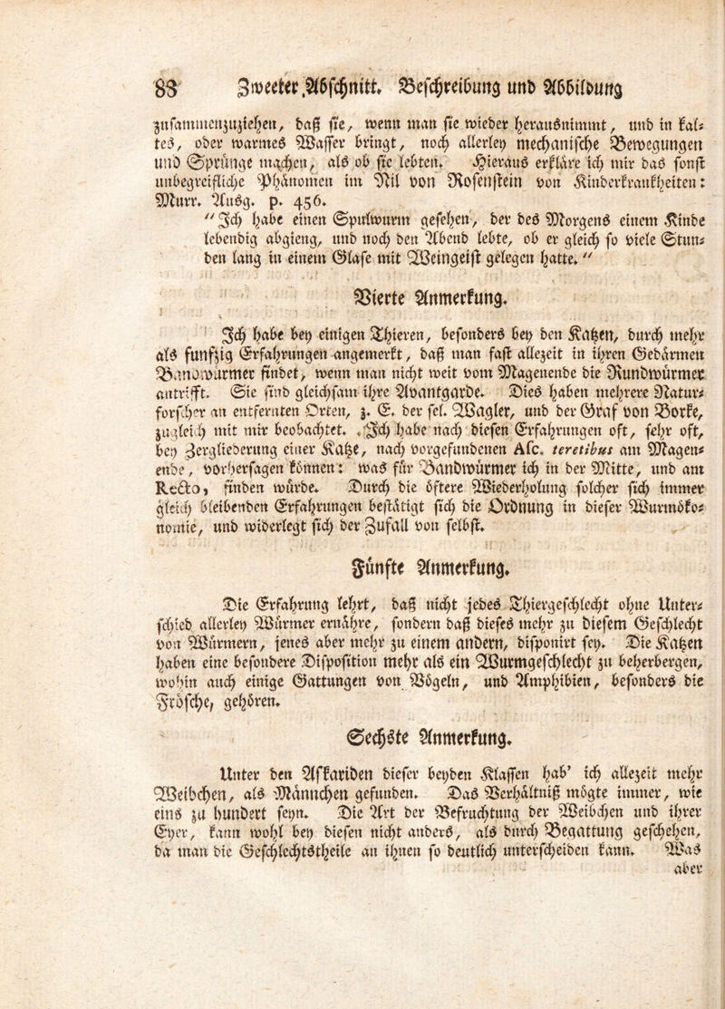 83 S3efc$ttif>u«3 unt> $6&iltatttg pfammcnjujfeljett, baß fte, metm tmtn ßVmteber herauSnimmt, itnb in faU ted, ober marmeg ©affer bringt, noch allerlei mechanifdje 3$emegungett uni) ©pvüftge machen, alö ob ffe lebten* ;«§ieräu$ erfldre ich mir ba$ fonß unbegreifliche Binomen im ‘Jßil Pon Sfafenßein ron ÄinberEmn^etten: SMurr* 3tu$g* p* 456.  3>dj fycd>t einen ©pulmurtn gefehett, ber beö ©orgen$ einem $inbe lebenbig abgieng, unb noch ben 2fbenb lebte, ob et4 gleich fo Diele ©tum ben lang in einem @lafe mit SSßeingetß gelegen hatte* ,v ' ' • ' V » / ' * c • SSterte Sfomerfung* 3$ habe bet) einigen gieren, befonberö bet) ben ^a^tn, bttrd) mehr al$ fünfzig ®rfahrtwgett angemerft, baß man faß allezeit in ihren ©ebdrmett Söanowarmec ftnbet, menn matt nicht meit bont ©agenenbe bie Ovunömütmer antrifft* ©ie fmb gleichfam ihre Sfoantgatöe* Ste3 haben mehrere 9Jatur* forfdjer an entfernten Orten, j* <2. ber fei* ©agier, unb ber öraf Don 53orEe, jag(eii) mit mir beobachtet* * 2?d) habe nad) biefen (Erfahrungen oft, fe^r oft, ber) jergüeberung einer Äa^e, nad) borgefitttbenen Afc» teretibus am ©agen* enbe, borherfagett föhnen: maS für 53anbtPÜrmet ich in ber ©itte, unb am Reftoi ftnben mürbe* Surd) bie öftere ©ieberholung folcher fid) immer gleich bletbenben (Erfahrungen beßdltgt ft'dj bie Orönung in biefer ©urmöfo* nomie, unb miberlegt ftd) ber §ufail Pott felbß* fünfte Sfnmetfuttg* Sie Erfahrung feiert, baß nicht jebed^^iergefd^Ied^t ohne Untere fdjteb allerieb ©urmer entere, fonbern baß biefeD mehr ju btefem ©efchledjt bon ©nrmern, ]ene£ aber mehr ju einem anöern, bifpontrt fep* Sie Äa^ert I^aben eine befottbere Sifpofttion mehr al$ ein ©urmgefdf)(echt ju beherbergen, mobin auch einige Gattungen Don Bögeln, unb Amphibien, befonberS bie Stoffe, gehören* ©edjSte Sfamerfuttg* Unter bett 2(ffartöett biefer bepben Älajfen ha^ i$ allejeit mehr ©eibcheU/ al£ ^dmtchen geftutben* Sa3 Berhdltniß mogte immer, mie eins ja bimbett fepn* Sie 2Crt ber Befruchtung ber ©etbdjen unb ihrer Sper, farnt moht bet) biefen nicht anber$, al$ Durch Begattung gefchehen, ba man bie ®tfd)Ud)t$ttyik an ihnen fo beutlicf; uttterfcheiben fann* ©a£