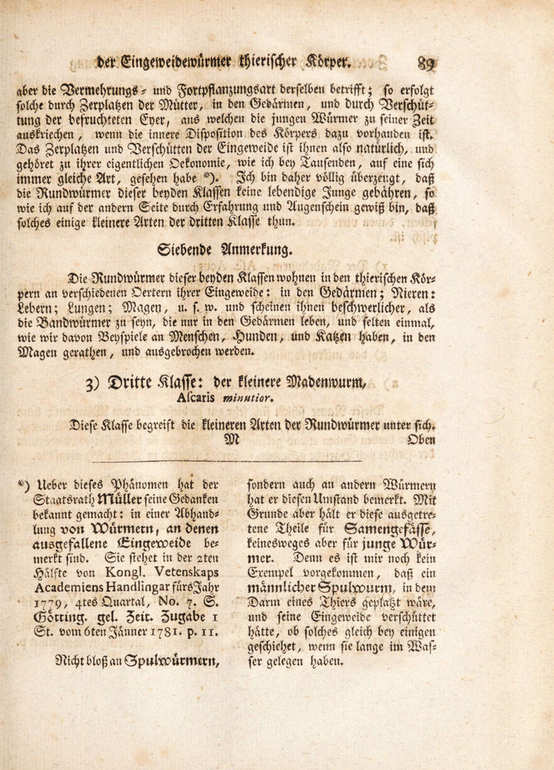 ^tnöemetbemurmer l$tertf$er ßbtpw, gf. aber bie <2krmel)tungd * unb ^ortpfiatiätmfl^att berfelben betrifft; fo erfolgt fotct;e burch gerpla|en Der Mütter, in ben ©ebarmcn, unb butd) QSerfd)üt* tung bet befruchteten ©per, and melden bie jungen SBürmet ju feinet geit auPfnec£;en , menn bie innere Sifpofition bed 5?6rperd baju borhanben ifk 2)ad getplahen unb QJerfchütten Der ©tngemetbe tß ihnen atfo natürliche unb gehöret ju ihrer eigentlichen ÖeEonomie, voie idj bep ^aufenben, auf eine ftcf) immer gleiche 5trt, Stehen fcabe--*)* 3$ Daher Dbllig überjeugt, bafj bie Stunöwürmer Diefer bepDen Mafien feine lebenDige Sunge gebdt>ren ^ fo-' nrie icb auf ber anbern ©eite burcö ©rfahrung unb 2lugenfchein gewiß bin, baß fold;ed einige fletnete 5(rten ber Dritten klaffe thum ? ©te&enbe 5lnmerfun<j. 2)ie Slunöftütmet bieferbep&euÄlaffenmohtten in ben thierifchen Mt* pern an berfd)iebetien Oertern ihrer ©ingemeibe: in ben ©ebäfmen; Vieren t ßebern; Zungen; fragen, n* ff» unb f^etnen ihnen bef^merlicher, ald bie SSanömüvmer yx fepn, bie nur in ben ©ebarmen leben, unb feiten einmal, rnie mir babon 83et)fpiele an 3)?enfd)en, ^twbetl, unb haben, in ben Sttagen gerätsen, unb angebrochen merben*. 3) ©ritte klaffe: Der Heinere SMenmurm, Afcaris minatior. J)iefe klaffe begreift bie fleineren Sitten Der fKunbmürmer unter fich* Wl Oben *) lieber biefed ^huuotnen hat ber ©taatdrath mutier feine ©ebanfen befannt gemalt: in einer Slbhanb* lung von Würmern f an Denen ausgefallene Ißtngetpeibe be* merft finb* ©ie flehet in ber 2ten jjjalfte bon Kongl Vetenskaps Academiens Handlingar fürs^ahr 1779, 4teö Ouartal, No* 7* ©* ©otting* gel* Seit. Sngabe 1 ©t* bomöten^anner 1781. p. 11* Sticht bloß an Spülwürmern, fonbern and; an anbern 9®urmertt hat er btefenllmflanb bemerEt* SJtif ©rmtbe aber halt er biefe audgetre* tene &he*le fnr ©amengefaffe, feinedmeged aber für junge Wür* Hier* ©enn cd iff mir nod; fein ©Tempel borgefotunten, baß ein männlicher ©puhx>urm, in bem ■Darm eüted &hierd geplagt mare, unb feine ©ingemeibe berfd)uttet hatte, ob fold)ed gleich bep einigen gefchiehet, menn fie lange im SEBaß (er gelegen haben*