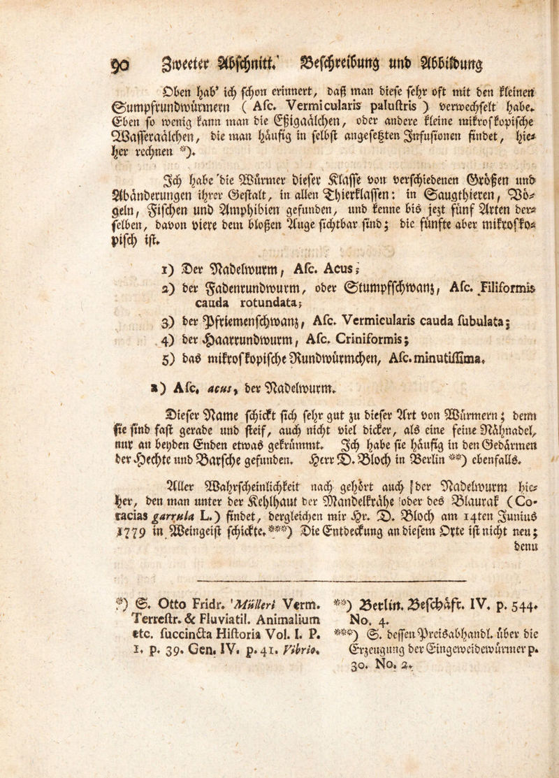 Oben gab’ xd) fdfjon erinnert, bag man btefe fegr oft mit ben {(einen ©umpfrun&WtmWM ( Afc. Vermicularrs paluftris ) benrecfrfelt gäbe* <£ben fo n>enig fann man bie ®gtgad(d)en, ober anbere {(eine mttrofEopifcge 2ßafferadlcf)en, bie man gauftg in fetbft angefegten ^nfufioneu ftnbet, Ipe* ger rechnen *)♦ gäbe bie SBürmer öiefet Pfaffe bon berfcgtebenen ©rofen unb Sfbdnbetungen tgrer @efta(t, in allen ^gierflafifen: in <Saugtl)ieren, geln, $tfcgen uni) 2(mpl)ibten gefunben, unb {ennc bi$ je$t. fünf Wirten ber* fetten, babon biete bem Mögen 5fttge ficgtbar fmb; bie fünfte aber miftoffo* i>ifcg tfr Yr, , , .t .j. ■> ; .. . J i) ©er ^a&eltbUbm; Afc. Acus ? a) ber §ai)enmnbtt)Utm, ober (Stutnpffcfjibanj f Afc. Tiliformi$ catida rotundata* 3) ber ^ftiemenfcgmanj* Afc. Vcrmicularis cauda fubulata; 4) ber $aattuni)ft>uvm, Afc. Criniformis; 5) bag miftoffoptfc^eSvunbtbütmc^en, Afc. minutiffima* s) Afc« acusr bev ^abehbutnt> ©iefer Sftame fcgicft fxd) fegr gut ju biefer 5frt bon Stürmern; beim pe fmb faß gerabe unb jleif, aucg nicgt bie( bicEer, a(6 eine feine 9%gnabel, nur an bei;ben ßmben etmab gefrümmt. gäbe fie güuftg in benöebdrmen ber geegte unb $öatfcge gefunben. $err ©. 33locg in SBerKtt **) ebenfalls 5fller ®agrfd;ein(icg{eit nacg gegbrt aucg fber SRabefaburm gio? |er, ben man unter ber 5vef)lfyaut ber SDIanSelfrdge 'ober beb QMauraf (Co- racias garrttU L.) ftnbet, berglelcgcn mir $r. 2Mod) am i4ten Suniub l?79 inäöeingetji fcgicfte.***) ©ieQrntbecfung anbiefem 0(te tftmcfyt neu; bemt f) Otto Fridr. 'Müller* Verm. m) 25etUtt. IV. p. 544. Terrcftr*& Fluviatil. Animaiium No, 4. ftc. fuccinfta Hiftoria Vol. L F. ^f) @. bej]en^3rei^abganb(. über bie 1. p. 39. Gen« IV« p* 41. Vibrio* Srjeugüng berSingemeibemürmerp. 30. No.
