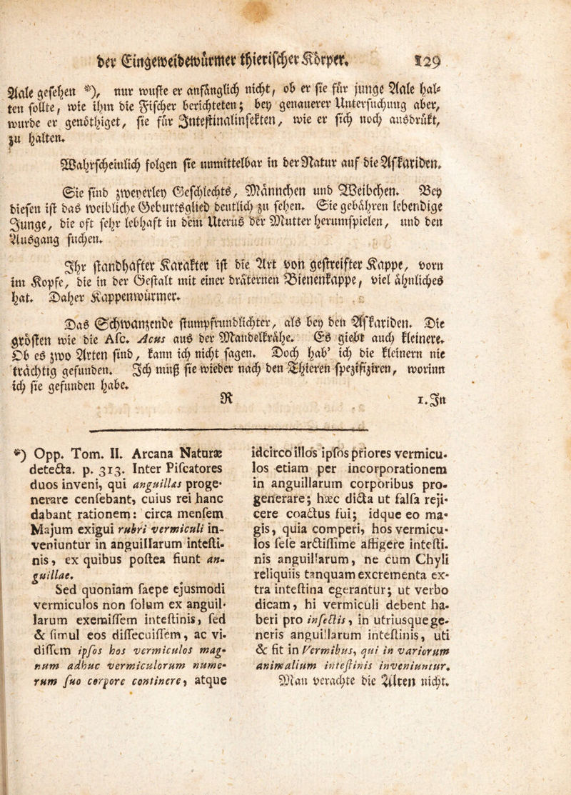 Ux €iitgeraeifcäüuritw f$iet tfcfKr f faper, s 29 sfate gefehlt *), nur nntfTe er anfangüd) nidjt, ob er ft'e für junge $(fl(e fjal* teu füllte / rote tjun bie fyifcfjer fccrtcfjtetcn; bet) genauerer Untcrfmfmng aber, tvmrbe er genötljiget, fte für Sntejtmatinfeften, me er fufj nccf; ansbruft, ju ^aftett. i Sö^rfc^cmltdf; folgen jte unmittelbar in ber^latur auf bie 2ffImbtn» ©ieftnb pepcrtep <§ef$e<$t$, 9)?dnnd)en unb SBeibdjem 93 biefen xft ba$ roetbUcfee ©eburtSgfiet) beutlidj §u (eben. @ie geb%en lebendige Sunge, btc oft fefcr lebhaft in bern UteruS ber SJlutter Ijerumfptelen, unb bcu 3luögang fudfjem jlanbtyafter^ataftet ift bie lixt bon gejtmfter Äappe, t>orn int $opfe, bie tu ber Öeftalt mit einer braternen SStwenfappe / Viel a(?nüd?e$ fcat* 2>afeer Äappetwfamer* ©c^iDCmjenbe ffitmpftatnbfid^ttr, al£ bei) ben ^ffariöem £)tc gtbffen mie bie Afc* Acus au$ ber 9ftanbel{r%* giej&t and) f lewere* £>b e$ Sitten finb, fann xd) nidjt fagen* ©oef) ^ab’ xd) bie {(einem nie trächtig gefunden* $d) tm$ f& lieber nadf) ben gieren fpeji^iren^ rnorinn xd) fte gefunben Ijabe«. 9* i .'Sn *) Opp* Tom* IL Arcana Natur» dete&a* p* 313* Inter Pifcatores duos inveni, qui anguilUs proge- nerare cenfebant, cuius rei hanc dabant rationem: circa menfem Majum exigui rubri vermiculi in- veniuntur in anguillarum intefti- nis , ex quibus poftea fiunt an- guillae, Sed quoniam faepe ejusmodi vermiculos non folam ex anguil* iarum exemiflem inteftinis, fed & ftmul eos diffecoiffem, ac vi- di ffem iffos hos 'vermiculos mag* num adbuc vermiculorum nume» rum fuo corpore continerey atque idcirco illos ipfds priores vermicu- los etiam per incorporationem in anguillarum corporibus pro- generare; hxc dicta ut falfa reji« cere coadtus fui; idque eo ma* gis, quia comperi, hos vermicu- los feie arftiffime affigere intefti. nis anguillarum, ne cum Chyli reliquiis tmquamexerementa ex- tra inteftina egerantur; ut verbo dicam, hi vermiculi debent ha- ben pro infettis, in utriusquege- neris anguillarum inteftinis, uti & fit in Fcrmihus, qui in variornm animallum inteftinis inveniuntur. 93tan perad;te bte Altert nicht*