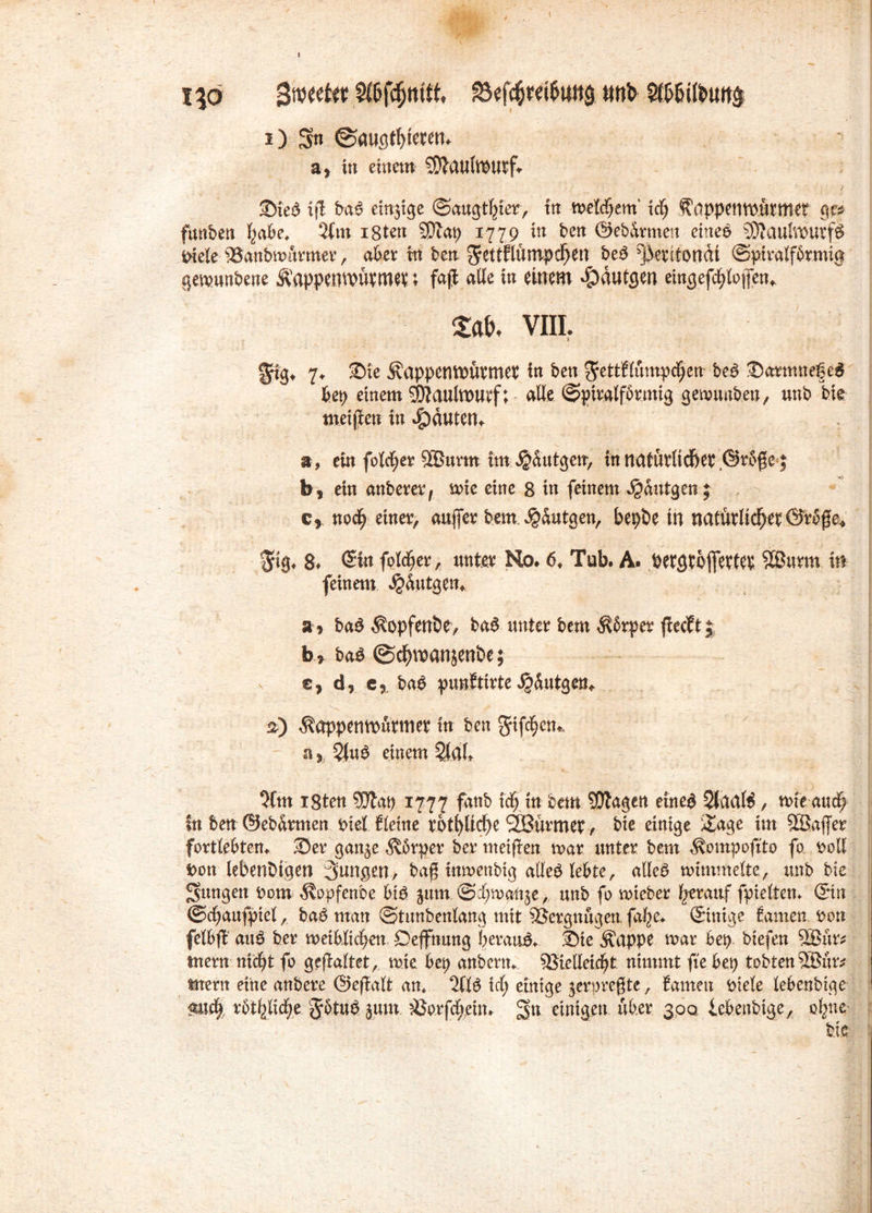 I i\o $mtUt tmb 9flföifeuit$ i) $$n @augt()ieren. a> in einem SOtaufttHitf«- Ste$ ijl bao einzige ©augtfjner, tn meldjem' ich ^appentnürtttet ge* funben habe* 2lm igten SDlap 1779 in ben ©ebdrmen etneb 93?aulroutf$ riele s33anbmürmer, aber tn ben $ettflümpd[)en pe$ ^ktitondi (Spiralförmig gemunbene Äappemwtnm; faß alle in einem $dutflen eingefchlojfen* m viii, grig* 7* Sie Äappentoürmet in ben ^ettflümpchen be£ Sarmnegcg hep einem $Multt>u?f; aüe (Spiralförmig gemuaben, unb bie meinen in Rauten. a, ein folget 5EBurm tm$dutgem, in natürlicher ©rbße j b, ein anberer, wie eine 8 in feinem djdntgen ; cr noch einer, außer bem Jgdutgen, bepöe in natürlicher ©rbße* !jtg* 8> @in folcher, unter No. 6* Tub. A. dergrojfertet SBurm in feinem ^dutgem a» ba$ $opfenbe> baS unter bem $brper fiecft| b> ba$ ©chwanjenbe; € ^ d, e„ ba$ punfttrte ijdutgem %) ^appenwürmer in ben giften*, a y 3(u$ einem SlaT» 2ftn igten SEJtap 1777 fdttb i ch in bem QJtagen etne$ Staate , mie auch In ben ©ebdrmen riet Heine rötliche 2Bürmer , bie einige &age im SBaßer fortlebtem Ser gan^e dvbrper bermeißen mar unter bem ^ompoftto fo. roll t>on lebendigen 3nngen, bag tnrnenbig alleP lebte, alle£ mimmelte, unb bie jungen rom d\opfenbe btP jum (Schmale, unb fo mieber ^auf fpieltem ©n ©chaufpiel,. ba£ man (Stunbenlang mit Vergnügen, fa^e. ©nige tarnen ron felbß au£ ber meiblichen, Oeffnung beraub Sie Äappe mar bep. biefen 5Bür* tnern nicht fo gefaltet, mie 6ep anberm SSlelleic^t nimmt fie bep tobten 9Bür* tttern eine andere ©eßalt an* 211$ ich einige jerpregte, tarnen Ptele lebenbige «such xbfylxffyt JbtuP jurn ^öorfebeim ^n einigen über 300 lebenbige, ohne bie