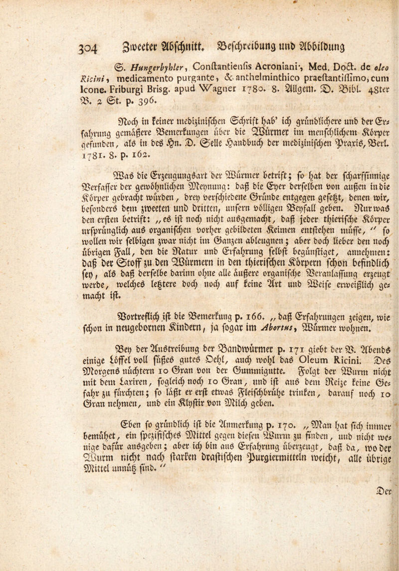 ©. Hungerlyhier, Conftantienfis Acroniani*, Med. Do<3:. de */<?<? Ricini, medicamento purgante, &anthelminthico praeftantiffimo,cum kone. Friburgi Brisg* apud Wagner 1780. 8. SUIgenu £)♦ fQibl 48t« 95* ä ©t* p. 396- 5ftoch in feiner mebtffnifchen (Schrift xd) grünbltchere unb ber @rs fahruttg gemäßere 93emerfungen über bie SJBürmet im menfdffichem Körper gefunben, afö in be£ 2). @elie ^anbbuef; ber mebi^nifc^en ^raptö, 93erL 1781* 8* p« 162* QBa£ bie (Erzeugung §art ber SBürtner betrift; fo hat ber fdjarffmmge 93erfaffer ber gem&hnKdjen SUtepnuttg: baß bie (Eber berfetben Pon außen in bie Körper gebracht mürben, bret) Perfdnebene ©rünbe entgegen gefegt, benen mir, bcfonberS betn jiroeetert unb brüten, unfern Pbtligen 95epfatl geben* Sturmaö ben erßen betrift: ,,e$iff noch nicht ausgemacht, baß jeber t^ierifdje $6rper urfprüngtich auS organtfehen Porher gebilbeten keimen entließen muffe,  fo wollen mir felbigen $mar nicht itn (Sanken ableugnen; aber bod? lieber ben noch übrigen $*all, ^en ^atur unb (Erfahrung felbff begünffiget, annehmen; baß ber (Stoff ju ben SEBütmetn in ben tl)terifd)en Körpern fchon beffnblid) fep, als baß berfelbe barinn ohne alle äußere organifdje 93eranlaffung erzeugt merbe, meines legtere bod; nod; auf feine 2Crt unb SBetfe ermeißlid; ges macht ifü 93ortreflicß iff bie 93emerfung p. 166. „baß (Erfahrungen geigen, mie fd;on in neugebornen ^inbern, ja fogar im 4bortHs> SBürmer mognen* 53eb ber Austreibung ber 35anbtt)ürmer p. 171 giebt ber 95* AbenbS einige Ibffel Oolf füßeS gutes Öehl, and; mohl baS Oleum Ricini. 2)eS SOtorgenS nüdffern 10 ©ran Pon ber ©ummigutte* grolgt ber 2Burm nid;t mit bent lariren, fogleich nod; 10 ©ran, unb tfl auS bem Steige feine ©es fahr j$u furchten; fo laßt er erff etmaS $leifchbrühe trinfen, barauf noch 10 ©ran nehmen, unb ein $fyffir Pon SJtildj geben* ©ben fo grünblich ijt bie Anmerfung p. 170. „ SDlan hat ffch immer bemühet, ein fpejtftfdf)e£ SDiÜtel gegen biefen tt&urrn $u ft'nben, unb nicht me* nige bafür auSgeben; aber xd) bin auS (Erfahrung überzeugt, baß ba, woher SBurm nicht nach ffarfm brajtifchw ^utgtetmüteln müßt, alle übrige SEHittel unnüf ftnb* 