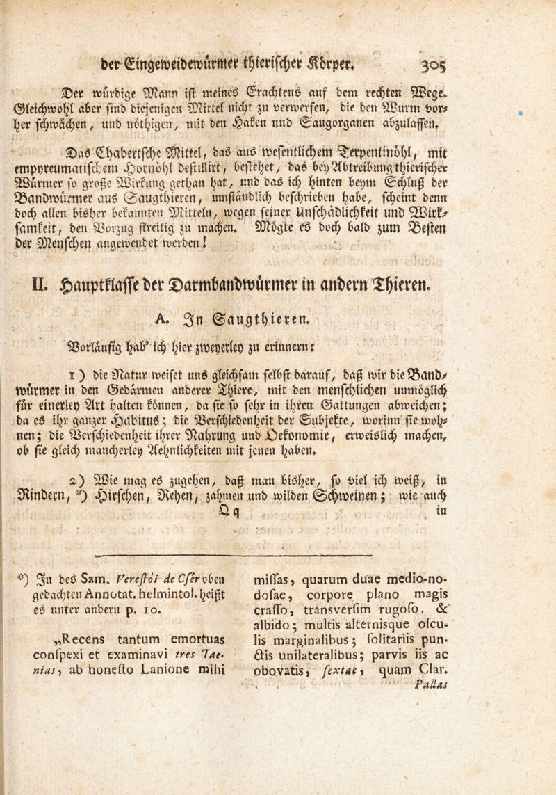 ■Det wüvbtge sjjlann tfr meines Crracftenö auf beut regten 5®fgc» ($){cid;roobl aber jtnb biejenigcn SDttttel nid)t 5« bermerfen, bte bcn 5Buvm bot* f;er fd;tvad;en, unb nötigen, mit ben $afen utib (Saugorganen abjulafleit. 2>aö €l)abertfcf)e Mittel, baö and roefentlicf>em ^etpenf ino()[, mtt emppteumatifdem 4?otwi)l Oe)lü‘art, befielet, bae bei)Id&tra&nngtljierifdjet Sßttrmet fo groge SBirfnng getl;an f;at, unb baö idj fixtiteu beput <Sd;{ug bet SöanDtwemet auß (SMtgt()ieren, umfianbltd; bcfcfiricbcn Ijabe, fcbjetnt benn bod; allen bisher befantiten SOiitteln, toegett feinet Ünfd)äblicf)feit uni) SBttf* fatnfett, ben SSorjug (ireitig ju machen. SPißgte eö bod; halb jum S5e(tetl bet iOfenfd;en angetbenbet metbenl II. £auptflafie fcet ©ßrmfcanfcttjürmcr in anbcm gieren. A. 3« @augtf>ieten. ©orlauftg feaP tcfj Ijter jtt>epevlep ju ertnnenu i ) Me D?atur reifet un6 gteidjfam fetöffc barauf, baff mir bteSßanö^ tüüttttet tn ben ©ebarmen anberer Spiere, mit ben tmnfd)licf)ett mmtbgnd? für etnevlep 2lrt galten fönnen, bafte fb fe^r in t(6rren ©attungen abmetd;en; ba e$ ityc ganzer JpabitU#; bte fßerfc^iebenf^ett ber ©ubjefte, morinn fte mol^ nen; bte 3Serff)iebenf;>ett %er SRat^ung unb öefonomte t ermetMic^ machen, ob fit gletd; mandjerto; 2(e{inltd;feiten mit jenen Ijabem 2) 2Bte mag e$ juge^en, bag man btd|ery fo Met td> tx>etß> in :JRtnöew, *) dg)tvfd^en, Svenen; säumen unb milben ©^meinen; iMe aud; Q. q in 5>) 3n beö Sam* Vereftoi de Cferobm miflas, quarum duae medio*no* gebadeten Annotat. helmintoM^eift dofae, corpore plano magis eo unter anbern p. io* crafib, transverfim rugofo, & albido; multis alternisque olcu* „Recens tantum emortuas lis marginalibus; folitariis pun* confpexi et examinavi tres lae* £Hs unilateralibus; parvis iis ac nias<> ab honefto Lanione mihi obovatis* fextae* quarn Clan ’;i' PaiUs