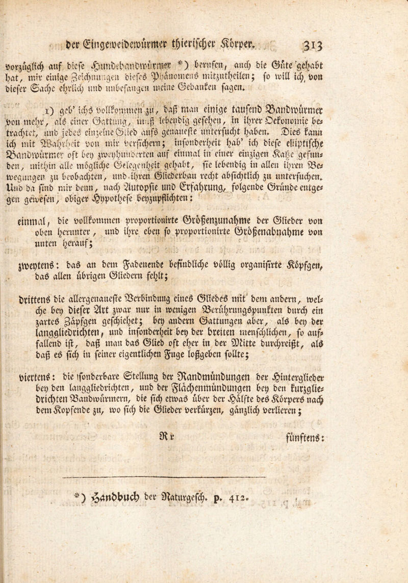 bcr ©ngenxftcrotti'ttw tfjimfcfjec 315 v 1 öorjuglid) auf biefe ^unbtbanDwtkm-ce *) berufen, aud; bie ©fite'gehabt hat, mir einige Zeichnungen bicfeS ^Phänomens mitjutheilen; fo will id;, i>on biefer Sache ehrlich unb unbefangen meine Gebauten fagetn 1) gef tefca bodfommen ;gu, baff matt einige tatifenb SSanbwütmer pon mehr, cd«? einer Gattung, inug lebenbfg gefeiert, in ihrer Oefonomie be* trautet, unb iebeS etngeine ©jieb aufS genauere unterfucht haben«. 3)ieS Samt UCU, UllUJUl UUt v^vvvv, pv nwuviy m i^au wegungen 51t beobadjten, unb ihren ©lieberbau red)t abfid>tlid^ gtt unterfuchen» Unb ba fmb mir beim, nad; üutopfte tmO ©tfal)tung, folg eube ©runbeentge* gen getvefen, obiger ^pothefe bebsupflid;ten : einmal/ bie poffiomnten proportionale ©rofenjunahme ber ©lieber t>ott oben herunter, unb ihre eben fo proportionir^e ©tof enabnal)me Pon unten herauf; jmeptenöt baS an bem ^abenenbe befmbltd;e Pbllig organifirte $öpfge% baS allen übrigen ©liebem fehlt; Drittens bie allergenauejüe 5Serbinbttng eines ©ItebeS mit bem anbern, mefe d;e bep biefet Qixt jwar nur in wenigen 9}eruhrungSpunften burd) ein jarteS Zapfgen gefc^tc^et; bep anbern ©attungen aber, als bep ber langgliebrtchten, unb infonberheit bep ber breiten menfd;lid;en, fo auf* fallenb ift, ba$ man baS ©lieb oft eher in ber SDiitte burd^ret^t, als ba$ eS fid; in feiner eigentlichen $uge loggeben fodte; viertens: bte fonberbare Stellung ber Svanbmünbungen ber ^interglieber bepben langgliebrichten, unb ber §lM)enmünbungen bep ben Eurjglie* bricl)ten ^anbnmrmern, bie ftch etwas über ber ^dlfte beS ^vbrperS nach bem^opfenbe ju, wofichbie ©lieber Periurjen, gänzlich verlieren; 31 r fünftens * ■?) ijärtbbtfcl? ber 9?aturgefch* p* 412
