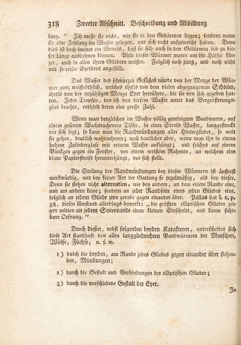 N 318 £wtttw Sföfefjtufk 33ef$retbung unb Stö&tlbuttfi lang.  ^cfj tnejfe ftc ntc^t, wie jie in ben ©ebarmen liegen; fonbern wenn fic eine gcitlattg.im 3Baffer gelegen, unb ftd) red)t aufgemetdjt |a6en, Senn btcb if bedj 111111161’ ein Vewcib, baß fxe fxd) and) in ben ©ebarmen bib 51t btc* fer lange aubbefynen fönnen. Stele biefer ®armer waren um bie Raffte für* 5er, and) in allen i^ren ©liebem weißem golgltd) nod) jung, unb nod) nid)t mit fo reifer (£9erbrüt angefüllt Sab SBajfer beb fd^warjett ©cfaßeb würbe Don ber Stenge ber Söftr* tner gan3 weißrötfylid), weldjeb tfyeilb Don bem Dielen abgegangenem ©d)leim, tf)ctlb Don ber unjalfigen Stenge ßpet f)crrüf)rte, bie fxe Don ftd) gegeben liat ten. ^eber tropfen , ben xdj Don btefem SÖaffer unter bab Vergrößerung^ glab lmd)te, enthielt beren eine große 5Benn man bergletdjen im SBaffct Dollig gereinigten Vanbwuntt, auf einem grünem SBadjbtud/encm 2nfd)e, in einer (Streife SBaffer, langgefrccEt Dor ftd) legt; fo bann man bieJKanbmünbungen aller ^interglieber, fo weit fxe geigen, beutlidj wa^rne^men; nod) beutlid)er aber, wenn man ilgn in einem i>ofiem ^Iwberglafe mit reinem VSaffer auf^angt; unb fold;eb auf einem Vanfgen gegen etn genfer, Dor einem weißem [Rahmen, au weld;em eine blaue sPapierfreife ^erunter^Sngt, Dor ftd) feilt Sie (Stellung ber JRanbmünbungen bet) btefen VSürmern if anßerfi merfwürbig, unb bei) feiner 2lrt ber ©attung fo regelmäßig, alb bet) biefer* Senn fxe flehen nid)t alternatim, wie bet) anbern, an bem einem [Raube eine, unb am anbern feine; fonbern an jebet Svanbfette eineb jeben ©Itebeb eine, folglid) an jebern ©liebe JWO gerabe gegen einanber über. [J3ailab Igat l. c> p. 58/ biefen Umfanb aderbingb bemerft: „bie größten elliptifd)en ©lieber jei* gen mitten an jebem ©eitentdnbe einen fleinen ©nfd;nitt, unb faum ftd)t bare öeftumg*  Surd) biefen, nebf folgenben bepben ^atafteren, unterfeßeibet ftd> biefe 2Crt ftanbfjaft Don allen langgliebticf)ten Vanbwürmern ber 9D?enfd)en, 2B6lfe, §üef)fe, u. f w* 1) burd) bie bepben, am SRanbe jebeb ©liebeb gegen einanber über ffefgetts? ben, SJünbungen; 2) burd) bie ©efalt unb Verbinbungen ber elßptifcßen ©lieber; & t 3.) bui'rf) bie bevfdjtefcene ©eftalt fcq; <£mr S»