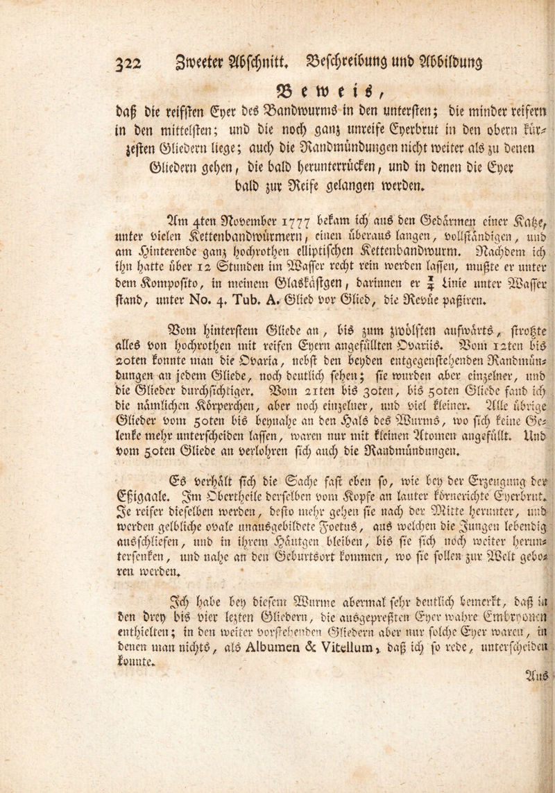 1 ( 322 föefc^rei^utiö unb 3f&&i(biw$ 95 e w t t i , t>a§ bie retfffcn ©per be$ 33anbtputmö in ben imferfTen; bie minber veifem in im mitteljlen; unb feie nod) ganj unreife (gpetbrut in im obem fütv jeflen ©liebem liege; aud> bte Övanbmünbungennicht weiter als ju benen ©liebem gel)en f bie halb l>erunterrucfen, unb in benen bie ©pep halb juv Steife gelangen Werbern 2fm 4ten 9?opember 1777 befam xd) attö'ben ©ebarmeu einer unter mieten ÄettenbanbWÜtmem, einen überaus langen, Pollßünbtgen , unb am J^mterenbe ganj hodjrothen elliptifdjen Äettenbanbwurm. Stäubern id) fyn hatte über 12 ©tunben im SBajjer red;t rein werben taffen, mußte er unter bem ^ompofito, in meinem ®la$faßgen, bartnnen er J iinte unter SBajfcr fknb, unter No. 4. Tub. A. ©lieb Por ©lieb, bie Stepue paßtren. 58om ^interftem ©liebe an, bi6 jum zwölften aufwärts, frrofte affeö Pott ^od^rot^en mit reifen ©pern ungefüllten £)parii$. 23ont raten biP- aoten tonnte man bteÖParia, nebft bett bepben entgegenjlefjenben 9tanbmun? bungen an jebem ©liebe, nod) beutlidp feigen; fte würben aber einzelner, unb bte ©lieber burd^fic^tiger* 93om aiten btP goten, bt£ 50ten ©liebe fanb xd) bie nämlichen Körperct>en, aber ttod; einzelner, unb Ptel {(einer.. <ük übrige ©lieber Pom 5oten biP bepnafye an ben $al6 beP 9Burm£, wo fiel) feine ©e* lenfe mehr unterfdjeiben Taffen, waren nur mit {(einen Qftomen angefüllt Unb Pom spten ©liebe an Perioden fid) and; bie üKanbmunbungem ©P Perhalt fid) bie @ad)e faß eben fo, wie bep ber ©rjettgung ber ©f tgaale* Oberseite berfelben Pont $opfe an lauter f6rnerid;te ©perbrut«. 3e reifer btefelben werben, befto melre gelten fie nad) ber SJÄttte herunter, unb wer ben gelbliche oPale unau^gebilbete Joetuö, au$ welchen bte jungen lebenbtg. aitPfd)liefen, unb in ihrem ijdntgen bleiben, btP fie fuf> nöd) weiter l^emn^ terfenfen, unb nahe an bett ©eburtPgrt fommen, wo ftc follen jttr äßelt gebo* reu werben. £fd; fiabe bep btefem SBitrme abermal feT;v bentltd) bemerft, baß in ben brep bk Pier Testen ©liebem, bie auogepreßten ©per wahre ©mbrpomtf enthielten; in ben weiter Porßebenbett ©Ttebern aber nur fold)e ©per waren, ttt benen matt nidßP, alP Albanien & Vitdlurcu baß tdpfo rebe, unterfä)eibett {©nute.