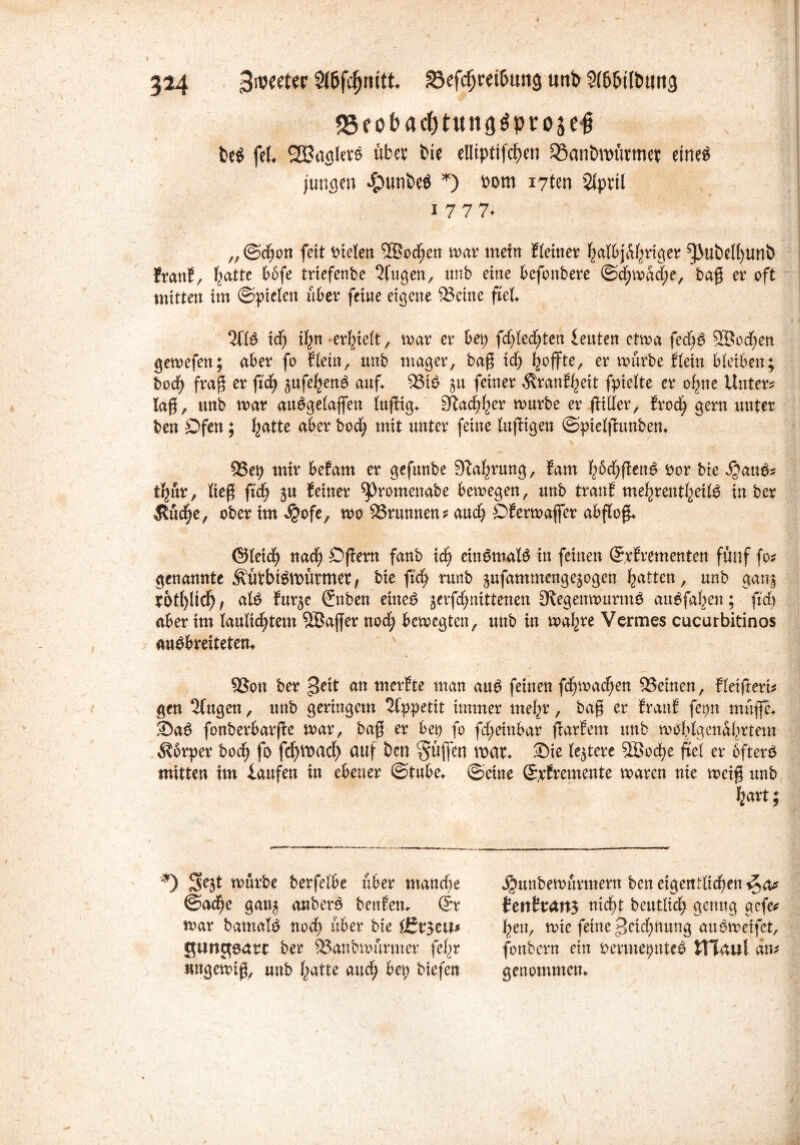 ?24 ^werter 23efdjrd&ung uttb Sl&btl&twg S5eobact)t«ii9^prosc§ be# fei» SBaglev# über bie ellipttfcben ®an&n>üttw$ eine# jungen $unbeö *) Pom i7ten Slprtl i 7 7 7* ,,©d;on feit Steten 3Bodfjen mar mein Eieiner halbjähriger ^ubetyunb frattE, ba^c Wfe trtefenbe öligen, unb eine befonbere @d)mad;e, baß er oft mitten im ©pielen tibet feine eigene teilte fiel %lö id; ifyn erlieft, mar er bei; fd;led;ten leuten etma fedB Sßoc^en gemefett; aber fo Eiein, unb mager, baß id; mürbe Eletn bleiben; bod; fraß er ftdfj gufehen# auf 53t# 511 feiner ÄranJ^eit fpielte er ohne Unter* laß, unb mar au#gelajfen luftig» Stadler mürbe er fttller, Erod) gern unter ben Dfen; fyattc aber bod; mit unter feine luftigen ©pielftunben» 33ep mir beEam er gefuube Stauung, fam haften# x>ox bie $au#* t^ur, ließ fid; ju Seiner ^Jromenabe bemegen, unb tranS meljrentheil# in ber $üd;e, obertm ^ofe, mo Brunnen* and; Ofermaßet abfloß» ©leid; nach Öftem fanb ich ein#mal# in feinen ©rSrementen fünf fo* genannte Äü?bt#mürmet, bie fid) runb gufammengegogen Ratten, unb gang XOtl)ltcb , al# Eurge (fnben eine# ;erfd;nittenen 3tegenmurm# au#fahen; fid; aber im laulic^tem SBajfer nod; bemegten, unb in mal;re Vcrmes cucurbitinos au#breiteten* 9Son ber peit an merfte man au# feinen fd;mad;en ^Seinen, Eleißert* gen klugen, unb geringem 2fppettt immer mel;r, baß er EranE fet;n muffe» Sa# fonberbarfte mar, baß er bei) fo fd;einbar ftarEem unb mofylgenabrtem $brper bod) fo fdjVMcf) auf ben Süffen mae» Sie testete 5Bod)e frei er öfter# mitten im laufen in ebener ©tube» ©eine ©xEremente maren nie meiß unb feart; ) mürbe berfelbe über manche ©aefje gang anber# benfen» @r mar bamal# nod) über bie i£Zt$cm gungsatt ber 93gnbmürmer fefjr nngemiß, unb hatte and; bei; biefen ^unbemurmern ben eigentlichen ^a* H\ittans nicht deutlich genug gefe* hen, mte feine £>ctd;nung au#meifet, fonbern ein oermepnte# JHaul an* genommen»
