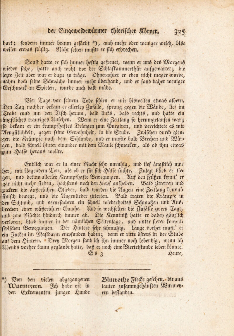 hart; fonbern immer braun gefärbt *), and) mehr ober mettiger meid), hifc : meilen etmaS findig. 9iid)t feiten mußte er ficf) erbtedt)em ©onß ^atte er ft'cb immer heftig gefreuet, memt er un£ bed SDTorgen^ : mieber fafje, batte and; mof>l Por ber ©chlaffammerthur aufgemartet; bie f legte grd aber mar er bagu 51t träge* £>hnerad;tet er eben nicht mager mürbe, i nahm bod) feine ©d;mäd;e immer mehr nberljanb, unb er fanb ba^er meniger ! ©efd;mac£ an ©Vielen, mürbe and; halb nutbe* 93ier Sage Por feinem Sobe fehlen er mir bBmeilen etmaS albern* 2)en Sag nachher bttam er allerlei) ^ufÄlle, fprang gegen bie SBanbe, lief im iSrabe runb um ben Sifd) herum, halb linfe, halb redete», unb hatte ein isangjHidje*? traurige^ 3(nfehen* SBenn er eine c3eitlang fo herumgelaufen mar; qfb bebaut er ein frantpfhaftetf drangen gum ^3urgiren, unb perrichtete eg mit }3Cengßlid)beit, gegen feine ©emohnheit, in bie ©tube* >2mifchcn gien? gen bie Krampfe nach betn ©dßunbe, unb er mußte halb S3red;en unb 9Bur* gen, halb fd;nell hinter einanber mit bem SPlaule fdmtacfen, alg ob ihm etmag gum $alfe heraug molfte* ©üblich mar er in einer 9facht fefir unruhig/ unb lief ättgfHid; um* her, mit tlagenbem Sott, alg ob er für fzd) Jjulfe fud;te* gulejt blieb er lic* gen, unb betaut allerlei krampfhafte ^Bewegungen* 3ftif ben grüßen fonnf er gar nicht mehr fteßen, hbchßeng nod) ben köpf anfhebem 2?alb gitterten unb jueften bie äußerlichen ©lieber, halb mürben bie 3fugen eine >Jeitlang bottpul* ftpifd) bemegt, unb bie 2fugenlieber gitterten* 2Mb traten bie krampfe in :ben@d;lunb, unb perurfachten ein fdjnett mieberholteg ©djma^en unb 3fug* brechen einer mdßerid)ten @aud)e* Unb fo med;felten bie Unfälle gmeen Sage, unb gmo 3tad)te hinburd; immer ab* Sie kenntniß hatte er habet) ganglid) oerloren, blieb immer in ber nämlichen ©eitenläge, unb unter ßeten fonpnl* ftOifchen ^Bewegungen* 2)er Hintere fchr fchmufig* fange Vorher mußt5 er ein Stufen im QJJaßbartn empfunben haben; benn er ritte öftere in ber ©tube auf bem ^intern* ©rep borgen fanb id> ihn immer noch lebenbig, menn ich l’Sfbenbg Porter famtt geglaubt hatte, baß er nod; eine 2>iertelßuube leben tonnte* © g 3 Jgcute, *) S$on ben Pielen abgegangenen 23lttttOtl?e $ledfe gefeiten, btt aug tCutmevem» SM) hn^e m lauter gufammgehäufteu SBurmep# ben ©ifrementen junger $unbe ern beßanbeu*