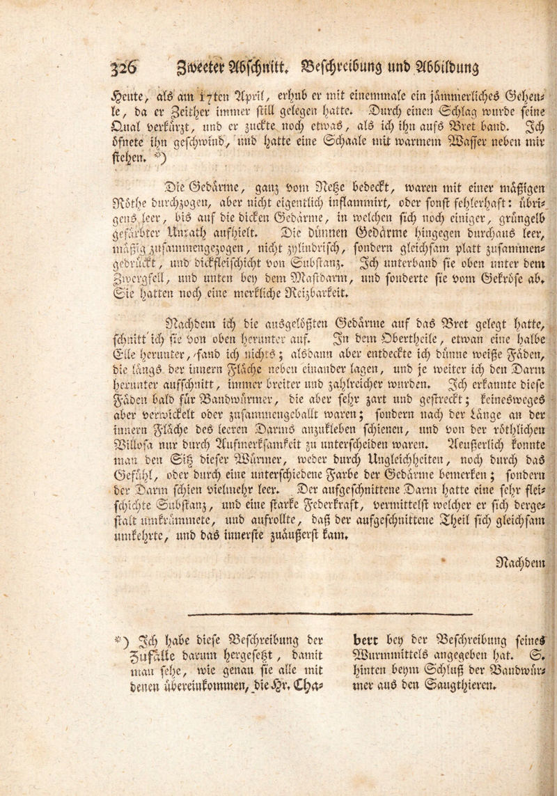 * i i feilte, atö am fften ‘Jfpnt, errufe er mit einemmate ein jämmerliche^ ÖJc^eu^ Ke, ba er Seither immer jM gelegen hatte. Surd) einen ©d)tag mürbe feine Clttat DerEür^t, tmb er jucEte nod) etma6, afö id) %t auf$ 93vet banb. %d) ßfnetc tfni gefchmutb, unb hatte eine ©d;aate mit marmem SÖaffer neben mir flehen. *) Sie ©ebdrme, ganj Dom Siege bebecft, maren mit einer mdftgen 3flßt^e burd^ogen, aber nicht eigentlich tnflammirf, ober fonfl fehlerhaft: ftbrif gend leer, bi& auf bie bicEen ©ebdrme, in rochen fich noch einiger, grüngelb gefärbter Unrath aufhielt Sie Dünnen ©ebdrme hingegen bttrdf;au6 teer, mdfig j ufam nt eng ogen, nicht jptinbrifdh, fonbern gteid)fam platt jufammett* gebrucEt, unb mtftc\fd)id)t Don ©itbftanj«. 3eh unterbanb fte oben unter bent gmcrgfell, unb unten bep bem 9)lafibarm, unb fonberte fte Dom ©eErbfe ab* ©ie ijatten nod) eine merfKdje 3tei$barEeit* 9iacf)bem xd) bie andgetßften ©ebdrme auf ba£ 33ret gelegt hattc, fc&tiitt fte Don oben herunter auf. Sn bent Oberseite, etman eine halbe ©Ile herunter,fanb xd) nichts; aföbatm aber entbecEte ich bünne metfe gaben, bie tdng£. ber tmiern gidebe neben einanber tagen, unb je meiter xd) ben Sann herunter anffd)mtt, immer breiter unb ^afdrctcher mürben. gef) erEannte biefe gaben batb für QSanbmurmer , bie aber fe^r §art unb gefhmt; Eeine3mege£ aber DerhicEett ober jufammengebadt maren; fonbern nad) ber lange an ber tnnern gtddje beö teeren Sann6 an^uEteben fd)ienen, unb Don ber rotI>ItcE)cn SStdofd nur burch 3tufmerEfamfeit gu unterfd)eiben maren. Keuf erlich Eonnte man ben @i| biefer-iöünner, meber bttrd) Ungleichheiten, nod) burd) bad Gefühl, ober burd) eine unterfd)iebcne garbe ber ©ebdrme bemerEen ; fonbern ber Samt festen Dietmehr teer. . Ser aufgefd)nittene Samt hatte eine fegr fiel- fchid)te ©nbftanj, unb eine flarEe geberEraft, Dermittetjc metd;er er ftd) bergen flatt umErümmete, unb au.frodte, bag ber aufgefchmttcne £hetd flCh gteid)fant umEehrte, unb ba£ innerjle guduferjt Eam* SZacEibem Sd) h^e ^efe 23efd)reibung ber SufaUe barum herÖefegt, bannt man fege, mie genau fte ade mit feenen ubereiuEommen, bie$v\ £l)fc bett bei) ber 23efchretbitng feinet 5BurmmitteB angegeben hat. ©♦ hinten bepnt ©d)tu| ber 23anbmun uter auö ben ©augthtam
