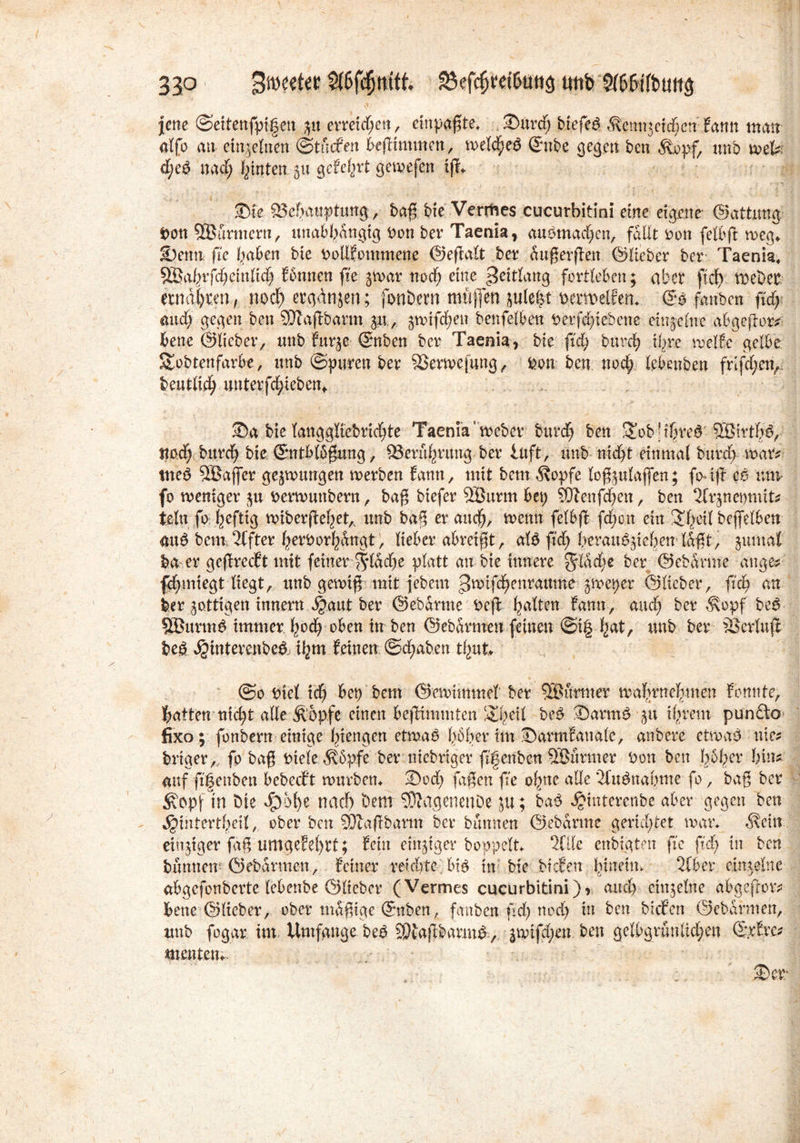 33P Bmeeter S(6f(§mft Söefc&ret&ütts tmb S(6Wtbu(iä jene ©eitenfptgen $u erreid;ett, cinpagte, ©urd; btefeö $enn3ctd)cn Eann matt alfo an einzelnen ©tucEen begimmen, meines ©nbe gegen ben $,opf, unb wel*; d;eP nacf; leinten $u gefegt gemefen ig* ©fe ^Behauptung, bag bie Vermes cucurbitini eine eigene- ©attung Don SBurmern, unabhängig Don ber Taenia, anomalen, fallt Don felbg weg* ©cnn fie haben bie DollEommene ©eftalt ber augergen ©Heber ber Taenia, SBahrfchduHch Eönnen ge jwar noch eine ^ettlang fortleben ^ aber ftcf> wehet ernähren, noch ergänzen; fonbern muffen juleht perwelfen* ©o fanben fleh and; gegen ben 3Jtagöann 311, ^mifchen benfelben berfdgebette einzelne abgegor* bene ©lieber, unb Eurje ©nben ber Taenia, bie ftd) burch ihre melEc gelbe ütobtenfarbe, unb ©puren ber äkrwefung, Don ben noch lebeuben frlggen, beutlich unterfdgeben«. ©a bie langgliebridge Taenia’webet burch ben Ü£ob;thre6 3Btrt§$, Itodf burch bie (Sntblögung, Berührung ber inft, unb nicht einmal burch mar* tneb SBaffer gezwungen werben Eann, mit bemÄopfe logjulaflen; fo-ig eß nnv fo weniger berwuttbern, bag btefer ÖÖurm bep SÖtenfdjen, ben ^Irjneomit* ieltt fo heftig wibergehetA unb bag er auch, wenn felbg fd;on ein ^freit beffelben attö beim Elfter herborhÄngt, lieber abreigt, afö fid; herau^iehenlagt, -ptmal ba er gegrecEtmit feiner flache platt an bie innere $lad)e ^ev ©ebärine ange* fdgmegt liegt, unb gewig mit febern ^mtfehenrattme ^weper ©lieber, geh an ber jottigen innern ^aut ber ©ebarme Deg hrt^en Eann , auch ber ^opf beß 9Öttrm£ immer hoch oben itr ben ©ebarmen feinen @t| hat, unb ber SScrlug bei Jginterenbe& ihm Seinen ©chaben tJjut* ©0 Diel tdj bep'bem ©cmimmcl ber 5®urtner wahrnehmen Sonnte, hatten nicht alle Äopfe einen begimmten ‘©geil beß ©arm£ 311 ihrem pun£to fixo; fonbern einige hiengen etmaP (>6her im ©armEanale, anbere ctwaö nie* brtger, fo bag Diele $5pfe ber niebriger gfenben SBiirmer Don ben höher hin* auf gfenben bebecEt mürbem ©od; fagen ge ohne alle ’2fuänabme fo, bag ber ^opfln bie 40ofye nach hem SKagenenöe ju; baß ^interenbe aber gegen ben ^intertheil, ober ben 331agbarm ber bannen ©ebarme gerichtet man $cm einziger gtg umgeM)rt; Echt einiger hoppelt 2flle cnbtgten fie gd> in ben bannen5 ©ebarmen, Seiner reichte biß in bie bteEen Ignetm 2lber einzelne abgefonberte (ebenbe ©lieber (Vermes cucurbitini), auch einzelne abgefror* bene ©lieber, ober tnagige ©nben, fanben ftdpnod) in ben bicEcn ©ebarmen, tmb fogar int.- Umfgnge beß 9)tagbarmP , jwtfd)en ben gelbgruntlchen ©.rEre* menten;. ©er