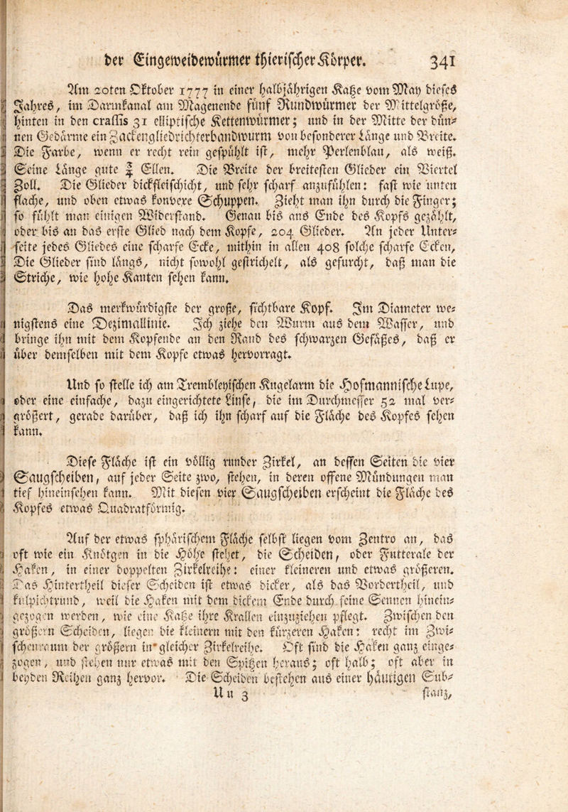 3fm aoten ©Etober 1777 ttt einer halbjährigen $a§e DomSOfap biefeS i f$a%re$, SdrmEanal am SDtagenenbe fünf 3vtmött)üpmer ber Mittelgroße, .1 Junten in ben cradis 31 ellipttfdK ^eftenmütmer; unb in ber SDIitte ber bim* ij tten Oebarme eingacfengfiebrie^terbanbiDWtn Dcnbefonberer lange unb 93mte* I Sie garte, wenn er redß rein gefpuhlt iß, mehr $perlenblau, atö weiß* | ©eine länge gnte | ©Ken, Sie 93reite ber breiteren ©lieber ein Viertel >?ott* Sie ©lieber bicfßeißhidß, unb fe^r fct;arf onjnfu^Ien: faß rote unten f flache, unb oben etwa$ fonoepe @cf)UppetU >?teht man \\}Xi burd) bieginger; fo fühlt man einigen SStberßanb* ©enau biP anP ©nbe beP $opf$ gegärt, q ober biP an baö-erße ©lieb nach bem^opfe, 204 ©lieben 3fn jeber Unter* , feite jebep ©liebep eine fdjarfc ©cf’e, mithin in aßen 408 foTc£;e feßarfe ©eben, l Sie ©lieber finb längs, nicht fowo|l geßrtd;elt, atö gefurcht, baß inan bie | ©triebe, wie tyolje kanten feigen Eanm SaS merEwürbigße ber große, ßddbare ^opß Siatneter me* f nigßenS eine ©ejimalÜnte* Sch siehe ben 2Burm au$ tem SBaffer, unb i bringe Um mit beut 3?opfenbe an ben 9ianb beP fd; warben ©efäßeS, baß er i über bemfelben mit bem $opfe etwas hetöorragt* Unb fo ßeße icf; am Sremblepif^en Äitgelarm bie J^ofmanmfd)elupe, ober eine einfache, baju eingerichtete Stufe, bie im Surchmefjer 52 mal Der* n größert, gerabe baruber, baß id; i^tt ffarf auf bie glad;e be$ Kopfes feiert I fanm I Siefe gläcfye iß ein Doßig rttnber pirbel, an bejfen ©eiten bie Dicr i ©augfdhetben , auf jeber ©ettejwo,, ßehen, in bereu offene SDtunbimgen man 1 tief hineinfeßen fanm SOlit biefen Pier ©at|gfd)eiben erfeßeint bie glädje be6 I ^opfeS etwas Dnmbratfornng* 2luf ber etwas fphartfdfem gladje felbß liegen Dom gentro an, baS i oft wie ein Änotgen in bie ße|et, bie ©eßeiben^ ober gutterale ber § Saaten, in einer hoppelten gtrfelmfye: einer f feineren unb etwas größerem i SaS Jgintertheil tiefer ©d)eibcn iß etwa# bicEer, als baS 33orbert!>cil, unb | fujtpiditrünt, weil bie Saaten mit Dem tiefem ©nbe btirdpfeine ©ennen hinein* | gejogen werben, wie eine ä?afe ihre braßen eütjujieJjen pflegt |?wtfdfen ben | großem ©chäbcn, liegen bie fietnern mit ben fürs er en ^afent recht im ^wi* f fchenraunt ber großem ir gleicher 0üfelreihe* Oft fmb bie Saaten gan$ einge* | Sogen, unb ßeßen nur etwaö mit ben @pi|en herauf; oft halb? oft aber in f hegten SKct^en ganj herooiv Sie ©d;etben befielen auö einer l)dtiU3Cn ©ub^ Uu 3 ^ ßanj,