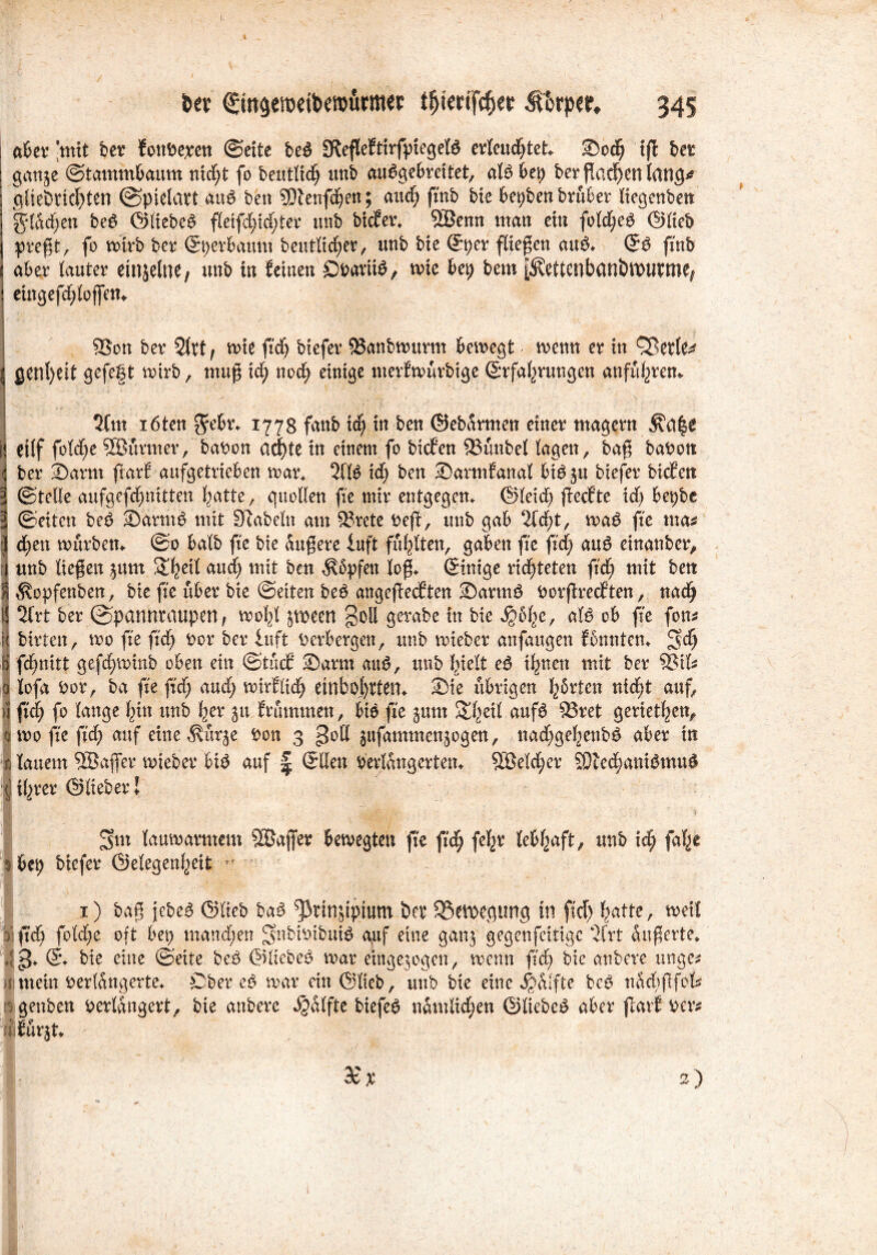 fcev (£m§etpeibe»ürmer t^erifc^er fthtp», 345 aber ‘mit bet tonbe;ten ©eite be£ SdefleEtirfpiegeB erleuchtet* SDod; ifl bet ganje ©tammbaum nid;t fo beutlid; unb au^gebreitet, alb bei; berßadjenlang* gfie&rkf)ten ©pielatt aub ben 9Dlenfdjett; and; ftnb bie bepbenbrüber liegenben ig*lad;en beb ©liebet fleifd;id;ter unb biefet* 5Benn man ein fold;eb ©lieb preßt, fo mirb bet ©pevbaum beutlidf;er, unb bie ©per fließen aub* ©b (mb aber lautet einjelne, unb in feinen ÖPaviib, mie bei) bem |Äettenbani)tt>Ufme| eingefd;loffem 5$on bet 2lrt, mie ftd; biefet 8$anbmurm bemegfc menn et in £Betle^ gen()eit gefegt mirb, muß id) nod; einige merfmürbige ©rfabrungen anfü^tem 2fm löten $ebr* 1778 fattb ic^ in ben ©ebarmen einet magern \ ei(f fold;e SÖürmer, babon ad)te in einem fo biefen 23unbel lagen, baß babott bet ®arm ftatf aufgetrieben mar* 2(1$ id; ben Sarmfanal bibju biefet biefen ©teile aufgefdmitten batte, guollen fie mit entgegen* ©leid; fieefte id; bet)be ©eiten beb -Dartnb mit Siabeln am §8rcte t>eff, unb gab %&)t, mab fte tm* d;en mürben* ©0 halb fte bie äußere iuft füllten, gaben fte fid; aub einanber, unb ließen junt &bed and; mit ben $5pfen loß* ©inige richteten ftd; mit bett $opfenben, bie fte übet bie ©eiten beb angeßeeften <Darmb borßreeften, nad; ; 2lrt bet ©pannraupen, mol;l jmeett goll gerabe in bie ^6l;e, alb ob fte fon* bitten, mo fte ftd; bot bet luft berbergett, unb miebet anfaugen fbnntcn* ^d; fd^nitt gefd;minb oben ein;@tücf ®arm aub, unb hielt eb ihnen mit bet $8ifc 0 lofa bot, ba fte ß'd; aud; mirflicl; etnbol)tten* Sie übrigen fybrten nid;t auf, >i ftd; fo lange bin unb b^t ^u Minuten, Mb fte jum £hed aufb ö^rietben, amofteftd; auf eine ^ürje bon 3 gotl jufammenjogen, nad;gehenbb aber in ß lauem SBaßet mteber Mb auf | ©Heu Verlängerten* 5Beld;et SÜlecbanibmub fl iljtet ©liebet l 3>m laumatmem ^Baffer bemegten fte ftd; fel;v lebhaft, unb icf; fabe $ bep biefet ©elegenbeit • 1) baß jebeb ©lieb bab ^tinjipium bev SSevoegimg in ftd; batte, meit 3 ftd; fold;e oft bei; mand;en gnbibibuid auf eine ganj gegenfettige ‘2(rt dußerte* 4$J* © bie eine ©eite beb ©liebet mar etngejogen, menn ftd; bie anbere unge* itmein betlüngerte* Cber cb mat ein ©lieb, unb bie eine Wülfte beb nad;fifck : genben verlängert, bie anbete Hälfte biefet nämlichen ©liebet aber ftatf ver# dfürjt* ' de X 2)