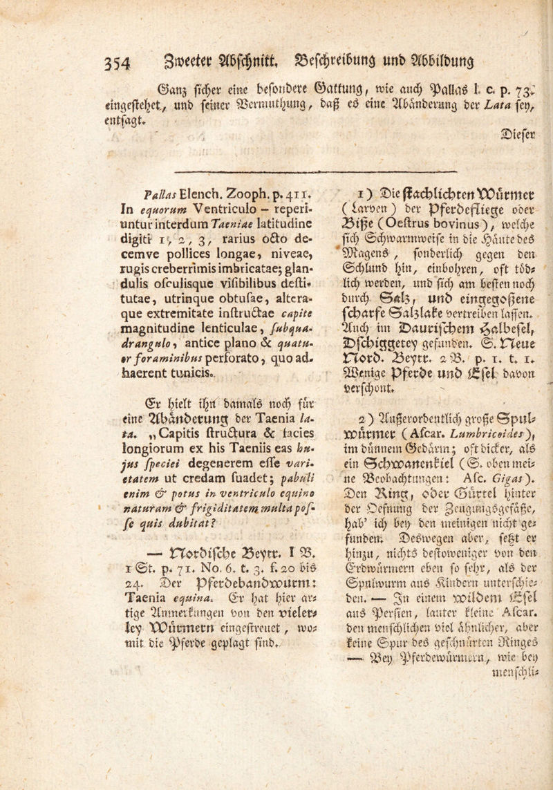y 354 33efcf)m&uttg unb 2tt>tntbun$ ©attj fidler eine befonbete ©attung f n>!e and) ^3alItB t c* p. 73; «ngeflefeet/. unb feiner &ermut|ung , bag e£ eine $Mnberung ber Lata fep. cntfagt«. % s ' r ' •' ' J ■hä • / ’ Tallas Elench* Zooph, p, 411* In equorum Ventriculo - reperi- nntur interdum Tatniae latitudine digitr i> a, 3, rarius odo de- cemve pollices longae, niveae* rugis creberrtmis imbricatae; glan- duiis ofculisque vifibilibus defti* tutae, utrinque obtufae, altera« que extremitate inftrudae capite magnitudine lenticulae, fubqua* drangttloi antice plano & quam* tr foraminibus perforato * quo ad- haerent tuaicis, ©r l-nett if^tf bamafö nod) für eine 2(ban5etung ber Taenia la- ta» „Capitis ftru&ura & fades longiorum ex his Taeniis eas hu* jus fpciei degenerem die vari* etatem ut credam (badet; pabuli tnim & potus in ventriculo equino naturam & frigiditatem multapof* fe quis dubitatl — Vl$tbi{ebz IStytt* I 95«. x @t p. 71* No. 6. t. 3* f. 20 bB 24. Der pfetöeban&xpurm: Taenia equina* (Sr jbat f>icr an tage 2tmrterEmigen Von ben xnelet* lev TDultttem emgefireuet, n>o* mit bie ^3ferbe geplagt finb* Diefer 1) Sie ßad)Udbtm VOnttmt ( larven ) ber Pfetbefitege ober 23t§e (Oeftrus bovinus), metdje fuf) ©4inarmn)etfe in bte JjdutebeS *9Jlagen& , fonberttd; gegen ben @df)tunb ^in, einbo^ren, oft tob* txd) voerben, unb fid; am beiten nod) bitrdj ©&l$f unb emgegogette febätfe vertreiben taffen* %nd) tut JDatmfcfrem ^albefet, 2>fd)tggete^ geftmbem ©♦ PTeae ITTotb* 23tytt* 2 93« p* i« t* i* Sßje.nige Pferde unb ffi.jel bavon Verfdjont - a ) 2Cugerorbentlicß große ©ptik Xüunttet ( Afcar* Lumbricoidesjf tmbunnem @ebdrm; oftbiefer, aB ein ©dwmtcn^el (©♦ oben men? ne ^Beobachtungen: Afc. Gigasj«. Den 2\irtgr ober (Surret Runter ber Defnmtg ber geugmtgbgcfdßc, ^ab’ id; bei) ben meüngen nid>t ge>y funbett; Debmegen aber, fe|t er , mdjt$ beßoiuentger von ben ©rbmurmern eben fo febr, aU ber ©pubvurm aub Sintern mtcvfdj&t bem — 3n einem xptlöent iS (et aiB Reiften, lauter fteine Äfcar. ben menfd)tid;en Viel dbntid>er, aber feine ©pur beb gefcfynarten Si'ingeb ~ 83e.t; ^ferbemurmern., nue bei) tnenfeblü /