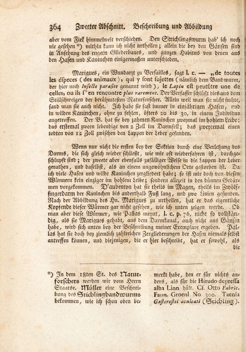 aber Dom $ie? himmelweit berfd^tebett«. 2)en ©tncbüngSwurm I}db9 i<f) nod) : nie gefeljett *) mithin Eann id) nicfjt urteilen; allein bie bep ben ©dnfen ftnb in 2fnfe(mng be$ engern ©fleberb'aue$, unb ganzen #abitu$ Don benen au3 3 ben £mfen unb Äanincb*n einigermaßen unterfd;ieben* $?<Wigtie$/ ein ©unbarjt ju 33erfaille$, fagt 1. c* — „de toutes w les dfpeces (des animaux), qui y font fujettes (ndmltd) bemSSanbwurnv j ber ^ter nod) lnfefte parafite genannt wirb ), le Lapin eft peutetre une de \ celles, ou ils P en rencontre plus rarement* 35er23erfaffer fdjjlugt bte$auö beut 1 ©tiUfdjweigen ber berühmteren SZaturforfdjer* 2ületn weil man fic nicf)tfud)te, \ fanb man fie and; nid)t* gd) h'abe fie faß immer in einjdtmgen dpafctt f unb I in wilben Ä(UUndf)en, ohne $u fehlen, 6fter6 20 bi£ 30, in einem gnbioibuo 1 angetroflfetu 35er 33* fyat fie bep jal)ttten $anind)en jwepmal iml)ol)[etn£etbe: ba$ erffettial jween lebcnbige Don 2 goll im 35armfeU; baö jroeptemal einen ; tobten Don 12 $qü jwtfchen ben lappen ber lebev gefunben* SEBenn nur nid)t bie erflen bep ber ©eftion burdj eine Verlegung be$ 25arm$, bie ftcfy gleich wieber fdfjliegt, wie mir oft wieberfabren iftr burcfyge* fcfylupft frttb ; ber jmeete aber ebenfalls äufalligerSEBeife tu bie lappen ber ieber gerätsen, unb bafelbfl, atö an einem ungewöhnlichem Orte geworben iß* 35a leb Diele i^afen unb wilbe $anind)en jerglicbert habe; fb ifi mir bod; Don btefert Söurmern Mn einiger im hohlem leibe; foubern allezeit in ben bannen @ebdr* men Dorgefommen* Sö’aubenton bat fie thetlö im SDiagen* theife im groolfc ftngeröarm ber ^anindjen btö anberthalb lang, unb ^wo linien gefunben* ' 9?ad£) ber 2(bbilbung be6 3j?n* 5??arigues> 51t urteilen, hat er baö eigentliche ^opfenbe biefer 2Bürmer gar nid)t gefeiten, wie id; unten geigen werbe* Oh man aber bieje 2Bürmer, wie^>alla£ mepnt, 1. c* p. 76, rttcf>t fo böHjtätu big, al$ fie SJlarigueg gehabt, anß bem 2)armEanal, and; nid>t auo ©dnfen habe, wirb fid) unten bep ber 23efd)reibung meiner ©eemplare ergeben* tyaU la^ hat fie bod; bep jiemlid) ja^lretc^ett gergltebemngen ber Jgafctt. nicmaBfelbfi antrejfen Ebnnen, imb btejenigeny. bie er ^ier befd^reibt^ ^at er fowo^l, alö bie. ■*) gn bent isten ©t* be^ Vtamu forfchers werben wir Dom S^exvn ©taat^r* tTTüller eine 33efd)rei* bung be^ SucbUn^ban&tPurmö beEommen^ wie id; fd;on oben be^ merEtfyabe, ben er für nid;t^ atu berö, afö für bie Hirudo deprefla alba Linn halt* C£ Otto Fabric. Faun. GroenI No 300* Taenia Gitfiercßei aenkati (0uchlu$j$)*