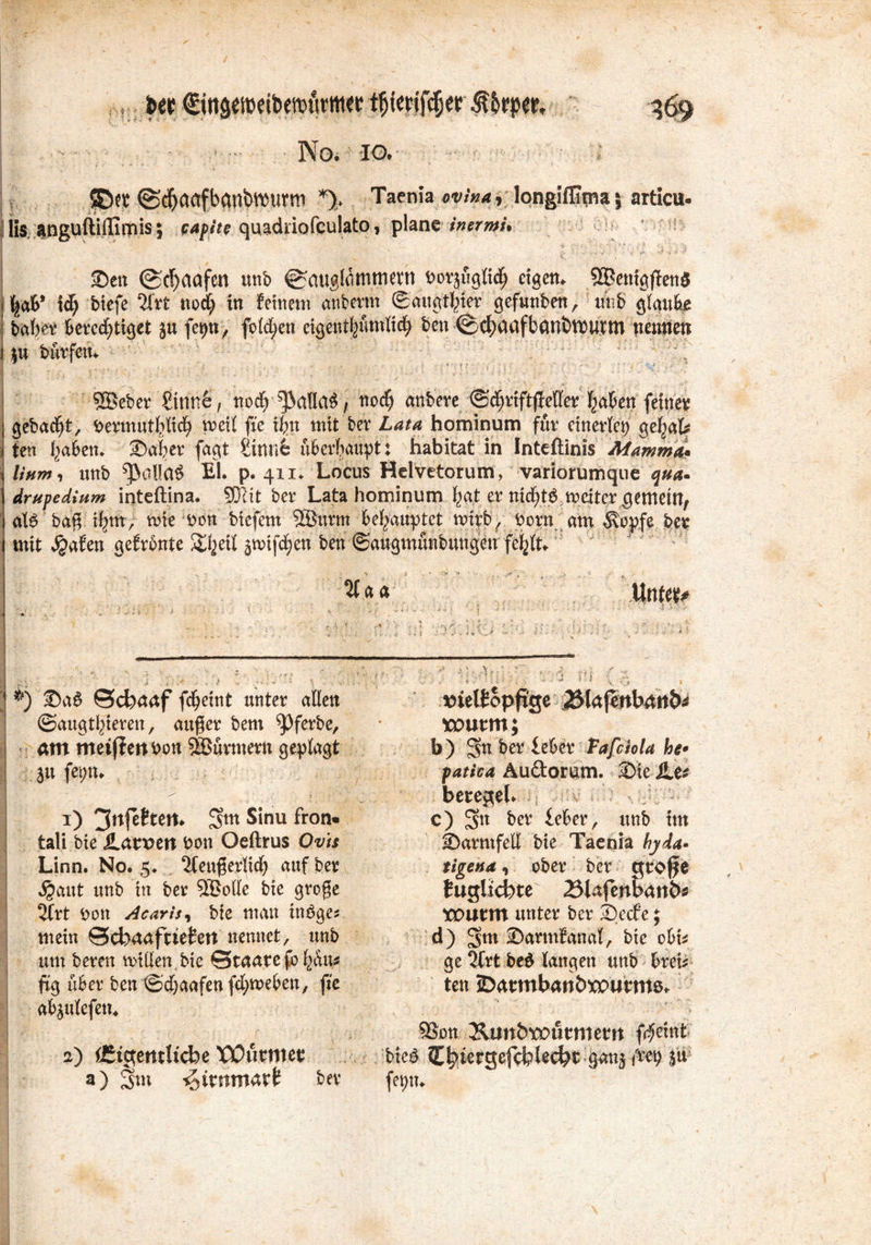 ©et ©(^aafbanb^urm Taenia «w'xx* v longiffitna5 articu- |lis anguftiffimis; capite quadriofculato, plane inermu | Sen @cf)aafen unb ^cmglömmcrn.t>orjfiglid^ etgem 9®enigfien$ l^aS* tob biefe 2frt noct tu feinem attberm ©augttter gefunben, trnb glaube batet berechtiget ju fepn, folgen eigentljumKct ben ©ctnnfbaniWUtm nennen i |u bürfen. ; '; SÖeber Sinnfe, noch ^alla^ / noct anbere ©cttiftffetter taten feinet gebacht^ bermuttlicfy meil fte itn mit ber Lata hominum für ctucrletj gefjaU ten taten. Sater fagt Sinne überhaupt: habitat in Inteftinis Mamma* x linm, unb ^a!!a$ Et. p. 411. Locus Helvetorum, variorumque qua. drufedium inteftina. SKit bet Lata hominum tat et nictt$.weiter gemein, alö baß itm, mte bon btcfetn 2Burm behauptet mtrb, porn am 5\opfe bet mit $afeu gefronte Steil 5nnfd)en ben ©augmüubuugen fetlU 5f«a Unm* I • ♦ • . . > • * . *) 2>aö ©d)aaf fdjeint unter allen ©augtlneveu, außer feem ^ferfce, am meijten v>on Türmern geplagt 3» fep* 1) 3nfettem $m Sinu fron* tali bie ilan>en bott Oeftrus Ovis Linn. No. 5. 2teuferltct auf ber S^ant unb in ber 3®otte bte groge 2trt bon Acarisi bie man möge* mein Scfeaafaetert nennet, unb um bereu mitten,bie Staatefotau* ftg über ben ©d)aafcnfcbmeben, fte ab^ulefett. a) dStgemltcbe X'Oßtntet a) Snt ^itmmatb ber nielfopfige 23lajenbattb* xontm; b) Sn ber leber Tafciola he* fatica Au&orum. Sie iLe^ betegel. c) bet feber, unb im Sarmfett bie Taenia hytä- tigend , ober ber qtoffe Jugücbte 23iafenl>att6s toutm unter ber SecE’e; d) ^vm Sarmfanal, bte obt* ge 2frt be$ langen unb brei* ten JDatmbatt&XPumte* S8on Ämtbroutmem f^eint bie£ gejcfeUcbt-W & fepn.