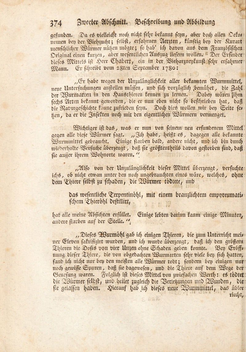 gcfunbem Sa e6 DxelCexd^t nod; nid;t fef;r begannt fet;n, aber boct) aßen Odo* tuunen bet; ber Viehzucht; felbß, erfahrnen Stedten, künftig 6et> ber 5vurart mcnfd;ltd;er Würmer nuSen rnbgte; fb f;ab’ id; babon attP bem gran^6fifd;etx: Original einen furzen, ater wcfentlid;en2lue\zug liefern wollen. : Ser Srfmber i bxefeö SOlittelö ift $err Sl)abert, ein in ber 3Ste^arpet)|unfl ;fe^r erfahrner1 j sjftamu St fd;reibt Pom asten ©eptember 1780; h\h )... ' | „Sr habe tvcgen ber Unjui&nglichfeit aßet beSannten Söurmmittel, I neue Uttterfud;ungen anßeßeu muffen, unb fid; Por^ngM; [bemühet, bie gahl I ber SSßurtnatten in ben ^au^tbteren Sennen !§u lernen. Sabet; waren phm fed)b Sirten betannt geworben, bie er nun eben nid;t fo befd;rteben l;at, baß bie 9iaturgefd;id;te Sbnne §ufrteben fet;n. Sodj bieP woßett wir bet; ©eite fe* 1 gen, ba er bie gnfeEten nod; mit ben eigentlid;en Söurmern vermenget. 'S r . : \ \ • - * ^ ‘r-- _ * , f;*. I 9Bid;tiger iß bae>, wa£ er nun Pon feinem neu -erfunbenem 33iittel gegen aße biefe SBitrmer fagi. „£$d; habe, (mßt ee>, bagegen aße beSannte Wurmmittel gebrandet Sinige ßarben halb, anbere nid;t, unb id; bin burct; wieberbolte Verfuche überzeugt, baß fie grbßtentheifö bapon geworben finb, baß fie außer ihrem Söo^norte waren» ■# „mfo Pon ber Ut^ulanglid;feit btefer Mittel überzeugt , Derfud^te: id?e>, ob nid;t etwan unter ben nod; ungebrauchten eineö wäre, weld>e£, ol)tie bem TWre felbß ju fchaöen, bie VBürmer tobtete, unb Ta,| i ,-| ba^ mefentlidhe Terpentinöl)! ^ mit einem branjltchlem emppreumaft* fd;em Tl)ier6l)l beßiöttt, hat alle meine 5fbfrd)ten erfüllet Sinige lebten barinn Saum einige SDlinuten, anbere ßarben auf ber ©teße. „Siefeö 923urmbl)l gab id; einigen Thieren, bie jum Unterrid;t met* ner Sieben fafvxfijtrt würben, unb id; würbe überzeugt, baß id; ben großem Atlvieren btc Sofiä Pon Pier Unjen ohne @d;aben geben Sonnte. Vep Srbjf* mmg biefer Totere, bie Pott obgebad;tcn SSurmarten fel;r Ptele bet; fid; hatten, fanb id; nid;t nur bet? Den melften aße ©urmer tobt; fonbern bet; einigen nur nod; gewijfe ©puren, baß fie bagewefen, unb bie Spiere auf bem SBege ber ©enefung waren, folglich iß biefeO SDtittel Pon zwiefachen Werth: tobtet bie ©armer jelbß; unb heilet zugleich bie Verlegungen unb ©unben, bie fte gelaffen haben» hierauf hab id; biefeS neue ©urmmittel/ ba£ übler ried;t, /