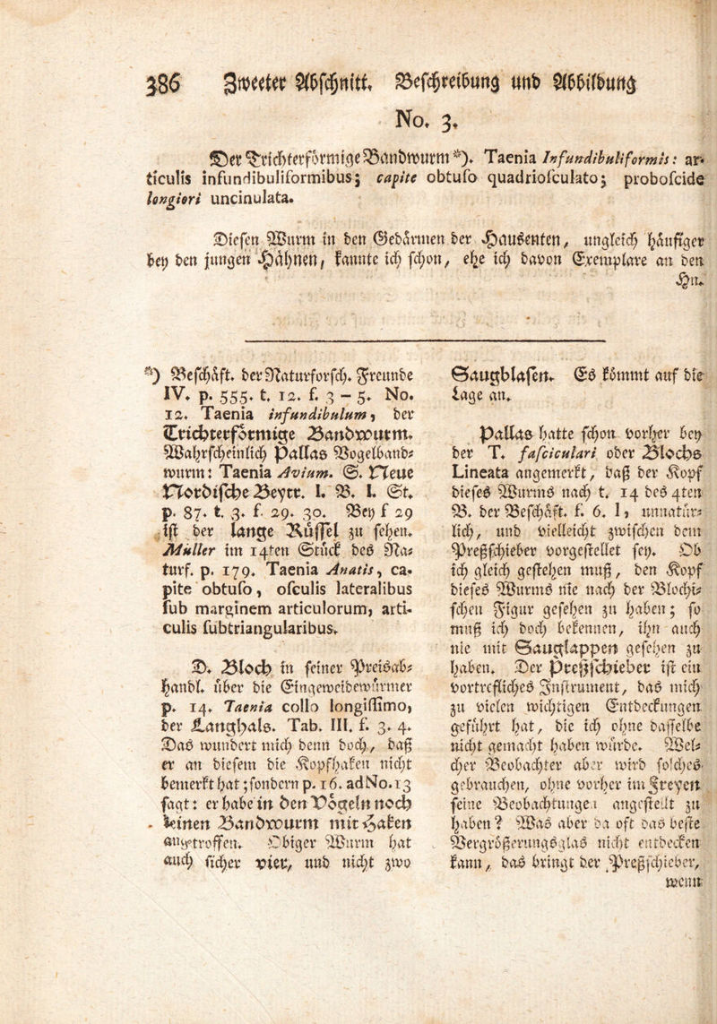 586 Bmttt «nb Mn& Not 3, *0et ^ctcT)fctfottni<j6S8(tn&ll)iittn*)» Taenia Infundibuliformis: ar* ticulis infundibuliformibus; ca fite obtufa quadriofcukto; probofcide longiert uncinukta. SMefen 9Burm in ben ©ebarmen ber ^au^ttfen, ungleich Ijanftger ben ben Jungen *£)ät)HeH/ fannte xd) fd;on, ehe xd) haben ©remplare an ben 53efchaft. berSfaturforfd;. 3*mmbe IV. P- 555- 1 12. f. 3 - 5. No. 12. Taenia infundibulum^ bet (Encfoterfotmige Banbxmttm* SäJa^rfd^etnttd^ Pallas 93ogelbanb* mxxmt Taenia Avium, @. CTeue JTlcm&ijcke 25eyttn I. 93. I ©t. p. 87. t 3. f 2p, 30* 23ei) f 2p tft ber lange &üj]el 0 febeit. Müller im i4ten ©tuet betf Slat turf. p. 179* Taenia Anatis, ca« pite obtufo y ofeulis lateralibus fub marginem ardculorum, airi- culis fubtrkngularibus. 2). iSlodh in feiner hanbl. über bie ©mrtemcibemürmer p. 14. Taenia collo iongiilimo» ber JLangl^ata. Tab. HL f. 3. 4. SDaß nnmbcrt mich benn bod;., baf er an biefem bte ÄopfhaEen nicht benterEt hat; fonbern p. 16. ad No. 13 fagt: er habe in ben Pogelnnoefe - lernen Bartöroumt mit traten an^troffen. Obiger 50urm bat and; fidler vktf unb nicht $£\x+ ©augblafett* ©3 Eommt auf bte läge an*. Pallas batte feiern, borl^r bct> ber T. fafciculari ober 23'loc&$ Lineata angemerEt, bag ber <Kopf biefeg SÖurtng nad; t. 14 besten 53. ber 9Sef^a#. f. 6. 1 ? unnatür^ ltd), unb i>ledetd;t jjmifdjen bem ^3regfd)teber ^orgeftellet fei;. Ob xd) gleich gefielen muß, ben Äopf biefeg SÖurmö me nach ber 33lodn? fd;eu $tgur gefeben ju haben; fo tnng xd) bod) beEennen, ihn auch nie mit ©auglappert gefeiten %u- haben. 35er ptejf jabteber tft ein ^ortreflid;eö Snftrument, ba$ mich gu fielen nichtigen ©ntbeefungen; geführt hat, bie ich ohne baffelbe nicht gemacht haben mürbe. 58eU d)cr 93eobad)ier aber mirb fold;e& gebrauchen, ohne Vorher im treten feine 53eobachtungei angefieilt 51t haben ? 58ab aber ba oft oao befte 53ergrb^ertmgbgla^ nicht entbecEen Eann, ba£ bringt ber ^regfdjtebcr, mmt