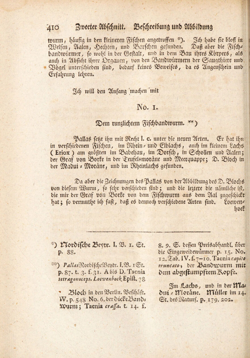 4io ’^fcfjnttt f5efdjret!>u(t$ unb Sl&ßtfbutig wurm, häufig in ben Heineren §ifd)en angetroffen *). geh habe ffe Hoff in i ÖBeifen, Stalen, gerbten, unb Shavfcf'en gefimbem aber bie %ifdy ■ banörnürmer, fo wohl in ber ©eftait, unb m bem 33au ii>reö Körpers, ate * auch in ‘Übftcht ihrer Organen, »on ben Söanbwürmern ber ©auqt()tere unb s QJogel nnterfefffeben fuib, bebarf femeP tBeweifco, ba eö 2iugenfchein unb t (Erfahrung teuren. gd; will ben Anfang ‘machen 'mit No. I. ©etn runjtichtem $tfcf>banbwurm. **> ^aiiai fc|t ihn mit [Recht 1. c. unter bie neuen Wirten, (£x hat ihn in fterfchiebenen jtfehett, im 3il)etn* mit) €lblacf)S, auch im fleiucm £ad)S ( Eriox ) am geboten im Söabeljau, im ©orfefy, in ©d)oUert unb Stalen; ber ©raf pon iöorfe in ber £eufelsmotäne unb ^OJeerquappe; 2>. iöiod) in ber Tahiti * Korane, unb im SKijetnlacf)^ gefuttben. * . !L \ ®a aber bie Seicömmgett be^alla^ Dort biefem 5Burm, fo fcf^r imfe^ieben ftnb; unb bie leitete bie nam lief) e ifh 7 bie mir ber ©raf bon Söotfe bon beut §tfd)murtn au$ bem 2(al §ugefdjtcft Jjat; fo bermut^e \ä) fajt, bafl e$ fcewiodj berfd£;iebene %xit\x fmb, SoerociK t)oe! *) r?otbt{cl)e 2$e^t& h 93* i* ®t P* 88. **) Fa!las?jlovbi^d)C%c\)tt. f,93* x©t. p« 87* t* 3. £31* Äbi$ D/Faenia tetragonocep, Loewenbatk, Epi£t> 7&  25locb in ben [Berlin. iBefchaft. iV, p, 548 No. 6. bcrfcic?eiö<m&j Sspnrm; Taenia erajfa. t 14. f. 8. 9. @. beffen ^preiöal'hanbt. über bie ©ngeweibemürmer p. 15. No. xa.gab, IV. £7—io.Taeniaeap«'/* truncuto, ber £anbxoumt mit dem abgekämpftemKapfe. gm ilacbs, unb in ber ttt<U bui * XTiotane. tHuUer im 14. ©t. bePStaturf. p, 179. aoa» 1