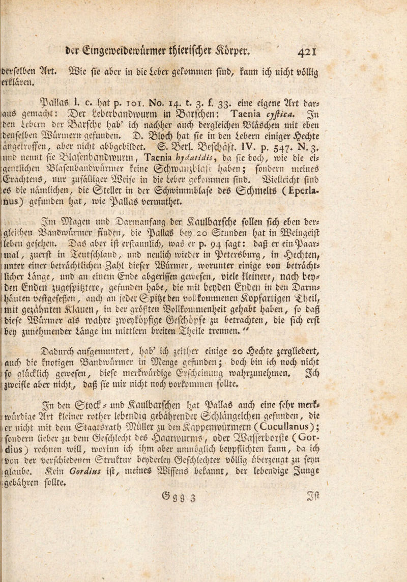 bcrfelben ‘Krt. 28ie fie aber in bte leber geFommen gnb, Fann xd) nt<f)t Dbllig erFldren. $VäIla$ lt c. F^at p. toi* No. 14. t. 3. f* 33. eine eigene 2lrt bar* aus gemacht: 2Det fceberbanbvourm in Söarfcf)cn; Taenia cyftica. gn :ben leben? ber 58arfd;e \}<xV xd) nadjtyv and) bergleidjen 33ldM)en mit eben ■binfelben 53Jurtnertt gefunben. ©♦ SÖlod) bat fie in ben lebern einiger $ed)te I an getroffen, aber nicht abbgebilbet. ©* £5ett 9Sefd)dft IV. p. 547. N, 3* iunb nennt fie V4afcnbanbtt)Utm t Taenia hydatidis, bg fie bod), n>ie bie ei* ■gentlid;en Vlafdibanbmurmer Feine @ä>tt)anjt‘4afe haben; fonbern meineö iliradgeng, nur zufälliger VJcife in bie leber geFommen finb. Vielleicht finb ieö bie nämlichen, bie ©teilet in ber @d;tt)immblafe be£ ©cf)tnelt$ (£pcrla- ;nus) gefunben hat, ttrie *jJaUg$ fcermuthefc- ' M j *j-i Sun STOagen unb ©armanfang ber Ätattlbatfche fallen fid; eben ber* [ gleichen Vanbnmrmer ftnben, bte s]3alla3 bet) 20 ©tnnben hat in 5Betngeig Tcben gefeben. üDa$ aber ifl erftaimltd), tna$ er p. 94 fagt: baß er enthaar* mal, tuexft in Sieutfdganb, unb neulich mieber in 9j)eter£burg, in Rechten/ unter einer beträchtlichen ^abl btefer VMrrner, worunter einige Don betracht* Fieber lange, unb an einem @nbe abgerijfen gewefen, Otele Fleinete, nach fcep* ben €nben zugefpt|tere , gefunben habe, bie mit bepben (Stiben in ben 2)arm* hauten oeggefegen, and) an jebet ©pf|e ben twOfommenen *S\opfattigen ^hetl; mit gezahnten Älatien, in ber grbften VollFowmenheit gehabt haben, fo bag • Hefe SBurmer aU wgl)te jmepfopfige ©eftppfe 5« betrachten, bie ftd) erg bet) zunehmenber lange im inittlcrn breiten Sifytile trennen* ®abnrch aufgemuntert, bah9 ich $ettbe% einige 20 Jgedge jcrgliebcrt, and? bte Fnottgen Vanbnumncr in ?0ienge gefunben; bod; bin ich noch nid;t fo glucF’lich gewefen, biefe merfmurbige @rfd;einung wahrzunehmen. 3d) t jnpctfle aber nicht, baß fie mir nid;t nod; oorfomtnen follte* gn ben ©toef^ unb ^aulbarfchcn bat $alfa$ and) eine fehr merF* iwürbtge 2frt Flciner rother lebendig gebdl)tenber ©d)ldngeld>en gefunben, bie r er nicht mit bem ©taat^ratb SJKüler zu ben$appemt>ürmetn (Cucullanus); fonbern lieber 31t bem @cfd;led)t beö *§)aartt)Utm$; ober QSaffetborge (Gor» [ dius) rcd)ncn will, wovtnn ich *hm über unmöglich beppgichten fann, ba ich Oon ber Oerfdgebeneti ©truEtur bepberlep Öefdgeclvter t>6llig überzeugt zu feptt glaube, ^etn Gordius xg, meinet SBigen^ bdanntf ber lebenbtge Sauge ^ gebaren feilte^ J ® 9 3 3 Sff