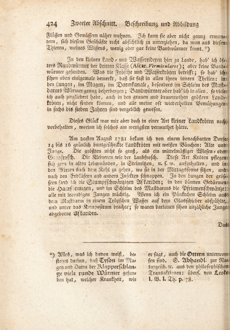 $*luffen unb ©emdffern n&fyt? mol^ttem 3fch Eann fi'e aber nicht genug ernutn* 1 tent, jidj biefem Öefd;dfte red)t abjid;tlid; ,$u unterbieten, ba man au£ biefem ji ^l^teren r meinet SSiffeuö, wenig ober gar (eine SBanbwurmer Eetmt.*) git ben Weinen £an&* unb 2ßajfetetbe^n fycx ju lanbe, tab’ ich ter£ SKunötVÜttner ber Dritten klaffe (Äfcar* VermicuUres); aber feine 83anb*4 murmer gefunbetu 5Ba$ bie ^vofe^e unb 2Bafferfroten betrifft; fo bab’ idp fd;on oben eimgemale bemerEt7 bdßftefaffm allen ihren innern %\)dkn* in ben Zungen, im Klagen, im ©armfanale, befonberö im ©chletm beb 20?aff^ ! DarmbSBurrner genug beterbergen; SSanbmurmer aber hab’id; in allen, foviele td; and; jergliebert habe, and; in ben grauen unb braimrotben großem £anö? froren, nid;t füitben fönnen, unb alle meine oft mieberholten Bemühungen • in fed)b bib fiebert fahren finb vergeblich gemefem ®iefe£ ©lucf mar mir aber bod; in einer 2Crt Heiner £anbfroten nod; Vorbehalten , worinn id; folc^eö am wenig jten vermutet h&tte* 2fm 2oßen 2fugufl 1781 befam id; Von einem benad;barten SDorfe- 14 bi$ 16 grünlich bmttgefd;ecfte Sanöfroten mit weißen Sandten: 2fite unb' Sunge«. größten nid;t fo groß, al£ ein mittelmäßiger 9£tefen* oben ©Mefrofcf)* Sie kleineren wie ber laubfrofd;. SDiefe 2frt Kröten pflegen ftd; gern in alten leimmdnben, in ©teinrigen, ru f w. aufjufialten, unb itt ben Darren ttad; bem 5\ol;l 511 geben, wo fi'e in ber 3Jüttagofonne ft|en, unb: nach ben r5rbfdfem unb anbern ^nfeften fd;nappem ben hingen ber groß; fern fanb id) bie @tumpfjcbn)dn5tgen 5lffariDen; in ben bunnen ©ebarmen' bie J^aarfprmtgen, unb itn ©d;leim beö 9£Jlaßbarm$ bie ^)friemenfchmdnje::: alle mit leoenbigen jungen trad;tig* 5öenn ich ein ^3imftd;en ©d;leint au$; bem jjtaftbarm in einem f£röpfd;en SBajfer auf bem ©la£fd;icber abfpid;(te, unb unter ba$ ^oinpofttum brad;te; fo waren bartimen fd;on unehliche Srwge abgeborne $jfartöeiu 25a$s *) 2CHe§, wa$ id; baVon weiß, he$ ftebet bartnn, baß Cvfott im °0ta* gen unb £)arm ber Kltppetfcblait* gemele raube Warmer gefuns ben tat, weld;er $ran%tt, wie er fagt, auch bie(Dttettt untermor* fen finb* ©♦ ?ibhKMbl* sur turgefäfn :c> aue ben pi;il0f0phifcf;ett Xranbafttonen: iiberf Von üevfe h B.1. Kt. p» 78.
