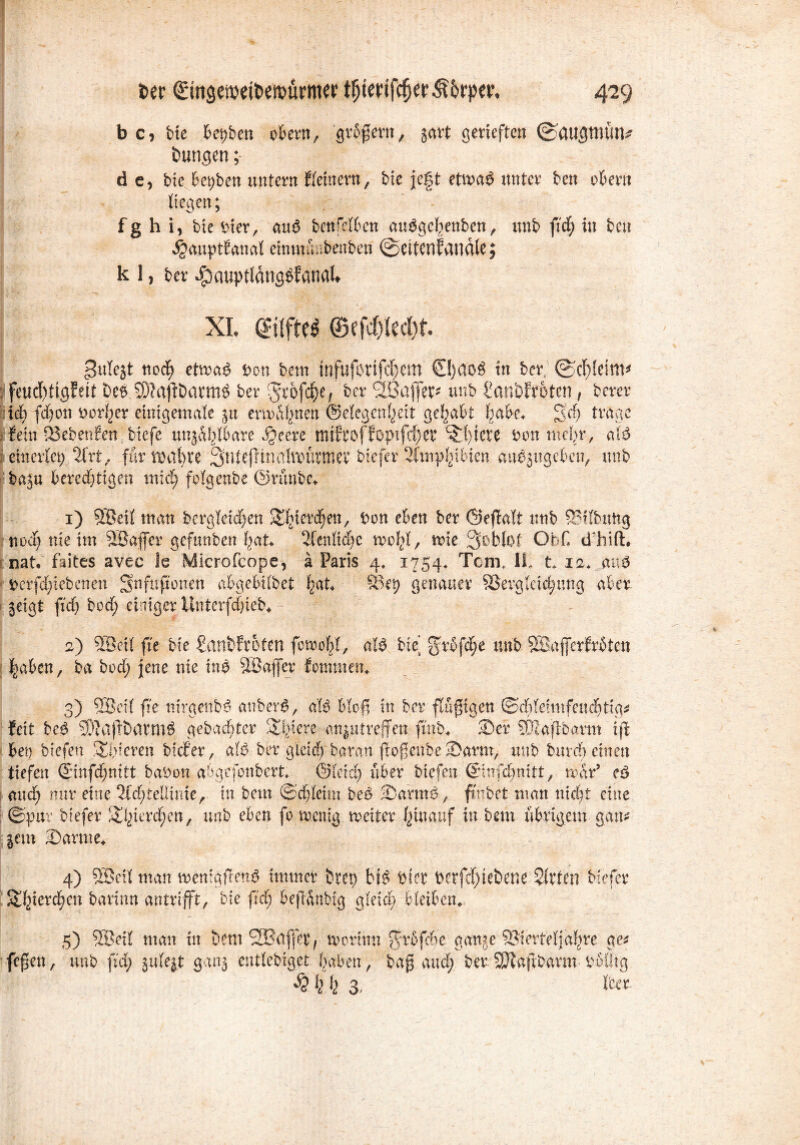 b C) bie bet>ben obern, grbßent, gart getieften ©Ctugttlüru imngen; de, bie bepben untent Keinem , bie fegt etn?a$ nntet ben ober« liegen; fghi, bte hier, au$ benfelben auSgehenben, iwb fid; in ben 4?anptfanat eimnüabenben ©ettenJartdle; kl, bet JpauptldngbfanaU xi aufm ®mkd)t pulest nod) etmag t>on bent tnfufotifc^em €!}dO$ in bet, ©rf}!eim* : feud)tigf eit be$> S5?afiDotm$ bet -Jrofd^e, bet SBafet* unb BanbfToten, betet xi) fd)on Donner einigemate $u enn Ahnen ©elegcn^ett gehabt habe* 3'd) trage fein 23ebenfen biefe wählbare x§eete tmftoffopifd)er S1)iete Don mogr, atö eittevict; 2Irt,, für tDubte ^ntefltnaltt>ütmev btcfcr 2Ctny^iHen auäjitgeben, unb baju berechtigen mich fotgenbe ©rünbe* 1) SBäl tu an bcrgtetd)en Sbkrd)en, Don eben bet ©ejMt unb QSilbuttg noch nie im Söajfer gefttnben hat, 2(enKdje mol)!, ttue 3i>blßf ObC cThift. nat. faites avec le Microfcope, ä Paris 4, 1754, Tom, IL t* 12* m$ Dcrfdjiebenen Snfufionen abgebifoet h^K S3ep genauer SSergtddjung aber, ^eigt ftch bod) einiget llnterfchieb* 2) Töeit fte bie Banbfroten feroobl, aW bie’ grbfdje unb SBaferfrüten |aben, ba bod; jene nie tn$ ^Baffer fonnnen* 3) SBcU fie nirgenb^ auber$, alb bloß in bet flüßtgen ©ddeimfenchtig* feit beö> S%tftöatm$ gebuchter Spiere ati|u treffen fmb* Ser rBlaftbarm i(l bei) biefen Spieren biefer, aU ber g'ieicb baran ßoßenbe Sarrn, unb einen tiefen (jinfdjnitt baDon abgcfonbert*. ©leid; über biefen ©nfc&nitt, mar’ e3 and; nur eine 2fd)ieÜime, in bem ©chleim be£ Sarm&, ffcbet man nicht eine ©put biefer Shierdjen, unb eben fo wenig. weiter hinauf in bem übrigem gan# jcm Sanne* 4) Söett man wen:gileu$ immer btet) bi$ Dter Derfd)iebene Sirten biefer Wqxtxäjtxi barinn antrifft, bie fid) beßünbtg gleich, bleiben* 5) SÖeil man in bem SSBctffet/ worum ffrfifche ganjeiBierteljahre ge* feßen, unb fid; gufejt ganj entlebiget haben, baß and; ber SJlafibarm- Doütg % k 13 tca
