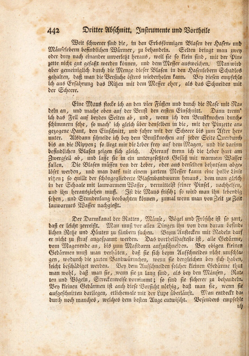 *Är 3H 9©eit fernerer ftnb He, in ben SxbSfbrmtgen Olafen ber tyafetu un& SJZdttfelebern beßnblidjen ©Surmer, 51t befanbeln. ©eiten bringt man $\ve\) ober bret) nad) cinanber unDerleft herauf, weil fte fo Eletn ftnb, mit ber ^)tn* &ette ntd;t gut gefaßt werben fonnett, unb bemSJleßer attgwetd)em Sftan wirb aber gemehttglid) bttrd) bxe SOtenge btefer ©lafcn in ben ^afetdebern ©d;ablo& gehalten, baß man He©crfud)e 6ftere> wteberboXen fatttn 5öet> Hefen empfehle id; au6 ©rfafrung ba$ Seifen mit bem SOleffer eher, ate ba£ ©d^neiben mit ber ©d;eem * ©ne ©?<ut6 ßecbe td) an ben Her grüßen unb burd; bte S'lafe mit 0?a* bctn an, unb mache oben auf ber ©ruß ben erßen ©nfchmtt. Samt trenn’ id) ba$ g*ell auf besten ©etten ab, unb, wenn Id; ben ©rußritochen burd)* fdßmmern fe^e, fo madf id; gleich über benfclben in He, mit ber ^Mn^ette an* gezogene $aut, ben ©nfchnitt, unb fahre mit ber ©d)eere bi$ gum 2ffter her* unter. ‘Jftöbann fdnteibe idj bet) bem ©rnßfnodjen auf jebcr ©eite Ö.uerburd> bt£ an bte [Rippen; fo liegt mir Heicber frei) auf bemSJlagen, unb He barttm beßnblid)en ©lafen geigen fich gleid), hierauf trenn xd) bie leber hart am gwergfett ab, unb taffe fte in ein untergefefteö ©efdß mit warmem ©Juffer fallen. Sie ©lafett muffen Don ber lebet*, ober aub berfelben beivutfam abge* Ibfet werben, unb man barf mit einem jartent ©ceffer famn eine fmlbe Hufe rufen; fo quiUt ber fd)5ngeglteberj:e ©lafcnbanbwurm beraub, bem man gleid) in ber @d;aale mit lauwarmem SÖajfer, Devmittelß feiner ^tnfel, nachhelfen,; unb tfn ferau^iefen muß. Sß bie SRauö frißh; fo wirb man ihn lebenbtg fe^en, unb ©tunbenlang beobachten fbtmen, jumal wenn man Donpeit p.^eit lauwarme^ Sßaffer nacftgteßt. Ser Sarmfatta! ber Statten, ©laufe, ©%el unb fyvufcfte iß fo ^art, baß er leidet gemißt. ©lau muß Dor allen Singen iftt Don bem bararr befmb* Itd)en Siege unb Rauten gu fdubern fud)etn ©et)in 2inßec£en mit Stabein barf : er nicht gu ßraf angefpannt werben. Sa$ Dortbetllvafteße iß, alle (Sebarmc, Dom ©fagcnenbe an, bip gitm ©laßbarm aufguf<|neiben. ©et) obigen fleinen f ©ebdrmen muß man Derivaten, baß ße ftd) bet)tn 2(uffd)ttetben nicht umfcbla* j gen , woburd) bte garten ©anbwurtnd)en, wenn fte beraletd)ett bct> ftd) haben, leicht befchdbigct werben, ©et) bem 2fuffd)netben foWEjer flehten ©ebdrtnc timt man wofl, baß man fte, .wenn ß'egu lang ftnb, aB bet) ben SJtdttfen, [Rat* ten unb ©ogeltt, ©rrecf'enweife Dormmmt; fo ftnb fte freierer 31t behmtbeltn ©cd tleinen ©ebdrmen iß and; Hefe ©orß'd)t nbtlßg, baß man fte, wenn fte aufgefdmitten barltegen, etlid)emalc mit ber Htpe uberlduft SK'an entbccft bat burd) nod) manche^, we(d;eb bem beßen 2fuge cntwtfd)h ©efottberö empfehle 4