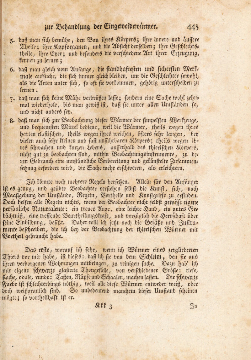 5* baß man ftdj bemühe, ben 83au tfyreg 5vbrper6; i^ve innere unb äußere Steile; t^re Äopforganen f unb bie 2fbßd)t berfelben; i(>re @efd)leeijt& x\xt ©per; unb befonberö bie Derfdßebene 2frt tyxtx €tjeugung, Sennen §u lernen; 6♦ baß man gleicf) Dom Anfänge, bte fJctnbtjciftefien unt) ftcf)erßen SKetf* male auffudje, bte fid) immer gleidj bleiben, um bie ©efdjledßer fowofß, als bie Wirten unter ftd) , fo oft fte DorSommcn, gehörig unterfd;eiben $n lernen ♦ 7* baß man ßd) Seine SOlülje Derbrüßett taffe; fonbern eine ©adw woiß jefnt* mal wieberfyole, bis man gewiß iß, baß fte unter allen Umßdnben fo, unb nid)t attberS fei)» 8* baß man ßd) gur ^Beobachtung biefer SSürmer ber ßmpelßen SBerSgeuge, unb bequemften SJiittel bebiene, weil bie SSürmer, tl)eifS wegen tl^reS garten elaßifd)en, tl)C!lS wegen il^reS wetdjen, SfterS fefyr langen, bet) Dielen and) fef>r Steinen unb faß unftdjtbaren ÄSrperS; tfwilS wegen % reS fd)wad)en unb Surgen lebend, außerhalb beS tf>ierifd)en ^brperS, md)t gut ju beobachten ßnb, mithin 18eobad)tungSinßrumente, ju be* reu ©ebraud) eine umßdnblidß SSorbereitung unb geSünßelte ^ufammen* fefung erforbert wirb, bie ®ad)e meljr erfd)wcren, als erleichtern* 3>d) Sonnte nod) mehrere Siegeln herfegen» Qfllein für ben 2fnfSitger Hß eS genug, unb geübte Beobachter Derßef^en fetbß bie 5vunß, ßd), nad) ! SDlaaßgebung ber Umßanbe, Siegeln, SBortfyeile ttnb ^Mißgriffe gu erßnbett» ■ Sodj Reifen alle Siegeln nichts, wenn ber Beobachter nicht felbß gemtße eigene perfonlic^e Naturtalente; ein treuem 2Cuge, eine leidste $anb, ein gutcS öe* bddßniß, eine trejfenbe BeurthetlungSbraft, unb Dorgügltd) bie ^)errfd)aft über : feine ©nbitbung, beßgt Salier will id) fegt nod) bie ©efdße unb 3>nßru^ i mente befctjretben, bie id) bet; ber Beobachtung ber t^ierifd;en SBürmer mit ! Borget! gebraucht habe» SaS etße, worauf ich fel)e, wenn id) SBürmer rittet gerglieberten ; St^ier^ Dor mir habe, iß biefeS: baß id) fte Don bem ©cfßetm , ben fte auS ihren Derborgenen 9Bof)nungen mitbringen, 511 reinigen fnche» Sagu l)ab? id) mir eigene fc^warje glafurte S^ongefaße, Don Derfdßebener @rbße: tiefe, flache, oDale, runbe: &aßen, Stapfe unb ©d)aalen, machen laßen*. Sie feßwarje $arbe iß fdßedßerbingS nbtlßg, weit alle biefe SBürmer entweber weiß, ober bod) weißgraultd) ßnb* ©0 unbebeutenb manchem biefer Umßanb fdjeinett itnbgte; fo Dortheilhaft iß er» $m 3 «> /