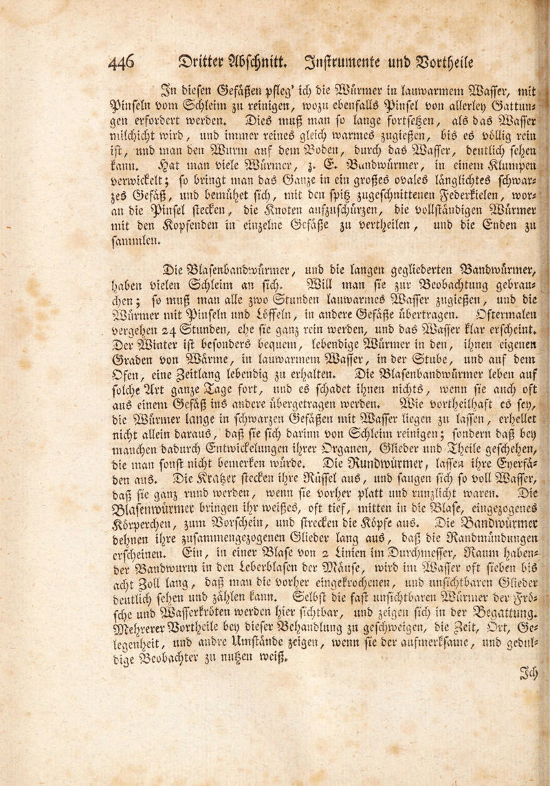 Sn biefen ©cfagett pfleg’ tdj bie 21'fmner in lauwarmem SSaffev, mit j ^Jinfeln Dom ©ddeim ju reinigen, woju ebenfatlg ^Jtnfel Don altertet) ©attuns ? gen erforbert werben. Steg muß man fo lange fortfegen, alg bag SBafJer wirb', unb immer teineg gleich warmeg ^ugießen, big eg bSUig rein iß, unb man beit SBurm auf bem Bobeu, Durch bag Sßaffer, beutlid) fef^en farnt. $at man Diele SSütmcr, 3. ®. Bunbwümter, in einem klumpen berwiclelt; fo bringt man bag ©an^e in ein großeg obaleg Idnglichteg fchwar* jeg <25efdfS, unb bemühet fiel), mit ben fpif jugefdjmttenen Verfielen, wor* an bie ^Mnfel ßeefett , bie Knoten auf$ufd;ür$en, bie bollßanbigen SBürmet mit ben Kopfenben in einzelne ©cfüße ju Derweilen , unb bie ©nben ju fammleu. Sie Blafenbaubwürmet , unb bie fangen gegfieberten Banhwurmer, | haben Dielen ©dßeim an ftd;. SBid man fie jur Beobachtung gebram eben; fo muß man alle jwo ©tunben lauwarmeg SBajfer jugießen, unb bie SSütmet mit ^>tnfeln unb Uffeln, in anbere ©efaße übertragen. Oftermalen Dergefjett 24 ©tunben, ehe fie ganj rein werben, unb bag 5öaßer Kar et fd; eint. Ser ©inter iß befonberg bequem, lebendige 5Burmer in ben, ihnen eigenen (Staben Don SBdrme, in lauwarmem 5Öaßer, in ber ©tube, unb auf bem Ofen, eine gelang lebenbig $u erhalten* Sie Blafenbaubwürmet leben auf fold)e‘ilrt ganje Stage fort, unb eg fd;abct ihnen nidßg, wenn fie and) oft aug einem ©efüß ing anbere übergetragen werben, äßic Dortf)eiff>aft cg fep, bie 5Bürmer lange in fchwarjen ©efaßett mit SBaffer liegen 51t taffen, erhellet nic^t allein baraug, baß fie ftd) baritm Don ©<hlcim reinigen; fonbern baß bet) manchen babnreh ©ntwiefelungen ihrer Organen, ©lieber unb Streife gefächen, bie man fonft nicht bemerken würbe. Sie üvunbmürmer, laßen ihre ©perfd* ben aug. Sie Krauet ßccEen ißre Buffet aug, unb fangen fidj fo Doll ÖBaffer, baß fie gatij ruub werben, wenn fie Dorier platt unb tunßtdß waren. Sie Sßlafemwvmcr bringen ihr weißeg, oft tief, mitten in bie Blafe, etngejogeneS Körperchen, $um Borfd;ein, unb ßreefen bie Köpfe aug. Sie ^SanDwürmet Dehnen ihre jufammengejojjenen ©lieber lang aug, baß bie Otanbmünbungeu crfct)extteUv ©in, in einer Blafe Don 2 Unten imStn’dnneßet, [Rannt habend ber Banbwutm in ben leberblafcn ber SPtaufe, wirb im Söaffet oft fieben big aä)t poll lang, baß man bie Dorher eingefrorenen, unb unßdßbaven ©lieber Deutlich feljeu unb jdhfen fann. ©elbß bie faß mißchtbaren Sßürmer ber §r5* fd)C unb ^öaferfroten werben hier ßdnbar, unb geigen fid) in ber Begattung. Mehrerer Bortheile bei; biefer Behanblung jn gefdjweigen, bie >?ett, Ort, ©c* tegenijeit, unb anbre Umßdnbe jetgen, wenn fte ber aufmertfamc, unb gebuK bige Beobachter ju uufen weiß.