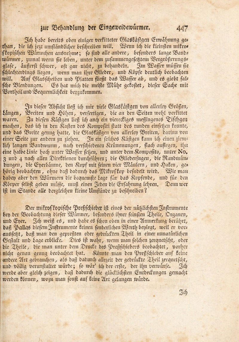 Sch T>a6c Bereite oben einiger oerfitteter ©lübfdggett ©rw&hmmg ge$ tfyan, bie ich jejt nmgÄnblicher befd;reiben wid. ÖÖenn id; bie Eleingen mifro* ffopifd;eh 9Bnrmd;en anbnchme; fo ftnb ade anbere, befonberb lange 93aitb* wurmer, gmnal wenn ge (eben, unter betn gufammengefegtem SSergrßgerungb* glafe, augerg ferner, oft gar nicht, p behanbeln. Sm SBaffer muffen fte fchledgerbingb liegen, wenn man ihre ©lieber, unb Kbpfe beutM; beobachten wid. 2fuf @labfd;etben unb glatten fliegt bab 2Baffer ab, unb eb gtebt faU fd;e IBlenbungen. ©b hat mich bie metge SDlufee gefoget, biefer ©ad;e mit 3Jorthetlunb^egnemlid;Eeit bepgufommen. | v % 3n biefer 2fbg'd)t lieg id) mir Oiele ©labfaflgdT Oon allerlei ©rßgen, langen, SJmterr unb Jfcbfyett, oerfertigen, bie an ben ©eiten wohl oerfittet waren. 3u biefen taggen lieg id) auch ein Oiereefigeb megingeneb ^ifcf)gen i machen, bab xd) in ben Kagen beb Kotnpog'tt galt beb tunben einfegen Eonnte, 1 unb bab 23reite genug hatte, bie ©labf&ggen Oon allerlei) Breiten, barinn Oon ; einer ©eite gur anbern gu gief^em Sn ein fbicheb Kaggen famt id; einen glcrn^ i lid; langen 33anbwurm, nad; oerfd;iebenen Krümmungen, fad; auffegen, i(m eine halbe .Urne hod; unter Söaffer fe|cn, unb unter betn Kompogto, unter No, 3 unb 4 nad; aden Sireftionen burd;fuhren; bie ©lieberfngeu, bie fRanbmnn* bungen, bie ©perbaume, ben Kopf mit feinen oier Sattlern, unb^afett, ge* hörig beobadgen, ohne bag baburch bab SJtifroffop befubelt wirb. 5ßie man habet) aber ben Söürmertt bie bec;uem|1e läge für bab Kopfenbe, unb für ben Körper felbg geben muffe, mug einen hebert bie (Erfahrung lehren. -Denn wer tg im ©taube ade bergleid;en Eieine Umganbe jtt befd)reiben? 35er tlttfroffoptfc^e ^Jkeffdgebet ig eineb ber nl§M;gen Sdgrumente bei) ber 93eobad;timg biefer SBurmer, befonberb ihrer feüiflen Steile, Organen, unb ©per. Sd; weig eb, unb habe eö fd;on oben in einer 2fmnerEmtg berührt, bag ^adab biefern Sugrumente feinen fonkrlid;en 38erth beplegt, weil er Oor* aubfetg, bag man ben gepregten ober gebriuften 2lgil In einer imnatnrlid;en : ©egalt unb läge erbliche. Sieb ig walg, wenn man folchcn jercjuetftfg, ober < bie 21;eile, bie man unter bem Srucfe beb ^>regfd;teberb beobachtet, Oorljer j nid;t genau genug beobadgei hat. Konnte man ben 9pregfd;iekr auf feine i anbere efrt gebrauchen, alb bag babttrd; adegeit ber gebruefte Sdgit gerquetfdg, i unb Oodig Oer an galtet würbe; fo war5 kl) ber erge, ber ihn Oerwurfe. 3'd) i werbe aber gleid; geigen, bag baburch bie g(Mltd;gen ©nibecE’tmgen gemacht i werben funnen, wogu man fong auf feine 2frt gelangen würbe*