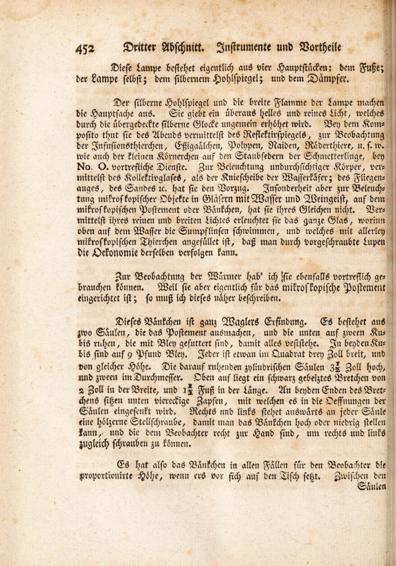 m ,i5- 452 {Dritter Sßfcfjmtt Sitjlrumente unb SSoriheüe Siefe lampe Befielet eigentlich au£ bter ^auptflucEen: bem $u§e; ber Sampe felbjlj bem jtlbernem Jg)ot>JfptegeI; ml bem ^Dampfet* Ser ftlberne $ohlfpiegel unb bte fcrette grlatnme ber lampe machen bie $auptfad;e au$* @ie giebt ein «beraub I^elleö mtb tetne$ 1tfyt, welche* burc§ bte ubergebeeEte ftlberne ©locEe ungemein evfyfyet wirb* 5öet; bem $om* pofito timt fte be* 2(benb* rermittcljl beö SflefleEtirfpiegel*, $ur Beobachtung ber S^fufi'on^tbtevd^n, ©ßigadldjen, ^olppett, SEaiben, JRdberthiere, u* f* m me aud) ber Eieinett $brnerchen auf ben ©taubfebern ber ©d)metterlinge, bet) No. O. Dortrefliche Sienfle* pur Beleud)tung unburchfichtiger dtbrper, rer; mitteljl be* ^oßefrirglafe*, alö ber $ntefd)etbe ber SBafferEdfer; leß fliegen; äuge*, be* ©anbe* :c* bat fte ben Borjug* Snfonberbeit aber $ur Beleuch? tung mtfroffopifd^er DbjeEte in ©Idfertt mit Gaffer unb 2ßetngeift, auf bem miEroffoptfchen ^JojEement ober BdnEcljen, bat fte ihre* ©feieren nicht* Ber; mittelfl ihre* reinen unb breiten 1 id£)te* er feuchtet fte ba* gattje Stab, worum oben auf bem SBaffer bie ©umpfKufen fdjnummen, unb welche* mit alleriet) miErofEopifdjen ferchen angefüllet ijt, baß man burch Dorgefchraubte iupen bie lOefonomte berfelben verfolgen Eann* i pur Beobachtung ber SBüvnter hab* id; [fte ebenfalls rortreßid) ge; brauchen Eönnen* SBeit fte aber eigentlich für ba* mifroffoptfc^>e ^oflement ringerichtet iß; fo muß ich biefe* ndher betreiben* Stefe* BdnEchen ifi ganj SCßaglet* ©vftnbung* ©* befleißet au* pvo ©dulen, bte ^(>oflcmcttr ait^ntac^cn, unb bie unten auf jmeen $u; Uß ruhen, bte mit Biet) gefuttert ftnb, bamit alle* beflftelie* pn bepbenÄu* bi* fmb auf 9 ^)funb Biet)* 3>ri>er i(l etwa« int Quabrat brep potl breit, unb Don gleidjer Sä&fye* ®ie barauf rubenben $t)linbrifchen ©duten 3s poll unb ämeen tmSurchmefler* Oben auf liegt ein fdjjwatj gebebte* Bretdjen bon a poll in ber Breite, unb ij Jruß in ber idnge* 2fn bet)ben@nben be*Bret* ihen* jtfen unten bierecEige papfen, mit welchen e* in bie Oeffmmgen ber ©dulen etngefenft wirb* Sltechtö unb linfö flehet aufwärts an jeber ©dule ritte hölzerne ©teßfd;raube, bamit man ba6 Bdntd;en hod; ober niebrig flcßen fann, unb bie bem Beobad;ter red;t jur ^anb ftnb, um red^tö unb KttE^ lugleich fdEjrauben ju Ednnett* ©ö hat alfo laß BdnEchcu in aßen fallen für ben Beobachter bfe froportionirte ^dhe, wenn er^ Dor ftd; auf ben Sifd; fe|t* pftrifdfjcn ben ©dulen
