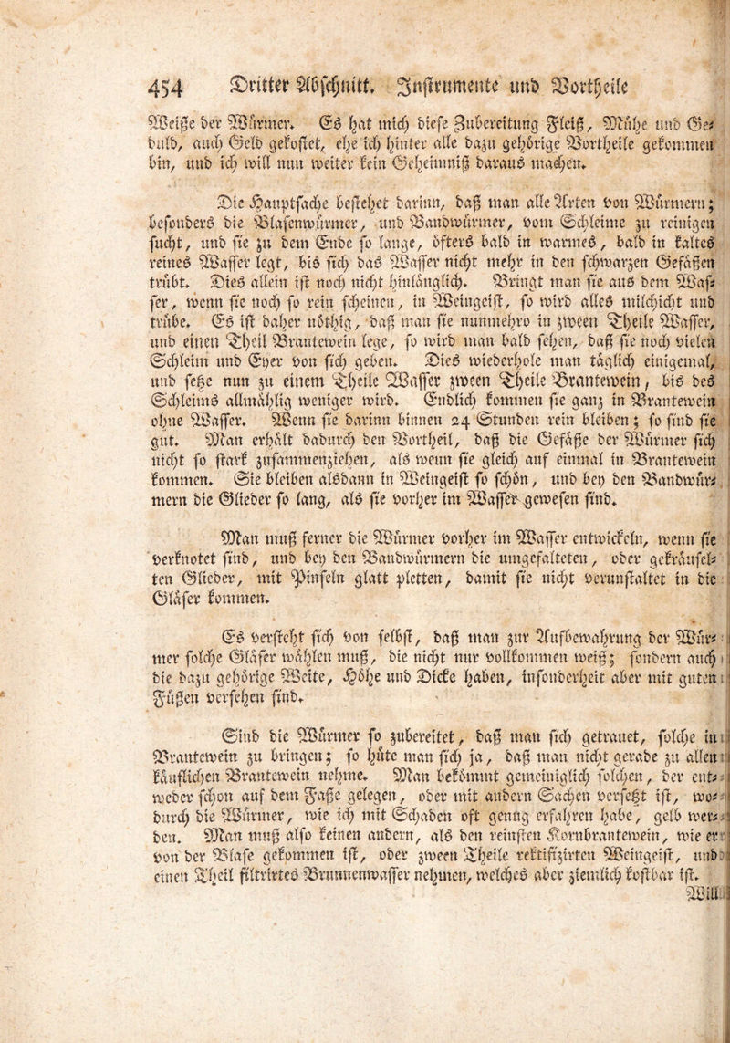 SÖeiße ber 5Sfmna\ & \<xt mid) btefe ^ußemtung $letß, %Jlhbj. unb ©e* bulb, and) ©elb gefoßet, el^e id) hinter alle ba$u gehörige SSorthetle gefommen bin, imb lä) will nun weiter fein ©ehetmniß barauD mad)en» 2)te $auptfad)e befielet bartnn, baß man alle Wirten Don SBurmeru; befouberö bie p^afenwurmer, unb Sanbwurmer, Dom ©ebleime jit reinigen fuc^t, unb fte ju bem ©ttbe fo lange, öftere? halb in warntet, halb in faltet reine# SBaßer legt, bi# ftd) ba# SBdfier nid)t mehr in ben fdfwarjen ©efdßcn trübt Sie# allein tß nod) nicht hinlänglich» ^Bringt man fte au# bem ößaß fer, wenn fte nod) fo rein fd) einen, in SBeingeiß, fo wirb alle# mild)id)t unb trübe» (5# xfe halber norfßg, baß man fte nunme^ro in jween ^fyetle SGajfer, unb einen c5l)eil ‘Brantewem lege, fo wirb man halb feigen, baß fte nod) Dielen @d)leim unb ©t)'er Don ftd) geben» 2)ie# wieberltole man tdc^lid^ einigemal, unb fege nun ju einem ^{)eile Söajfer jwecn ^heile Brantemein f bt# be# ©dßeim# allmal)ltg weniger wirb» (Snblid) fommen fte gan; in Brantewetn ofme 9Bajfer» 5Benn fte bartnn binnen 24 ©tunben rein bleiben; fo ftnb fte gut 93tan erhalt babttrd) ben Bortheil, baß bie ©efdße ber 9Burnter ftd) ntd)t fo Bald ^ufammenßehen, al# wenn fte gleid) auf einmal in Brantewein fommen» ©ie bletben al#bann in BJetngeiß fo fd)6n, unb bep ben Banbwur* mertt bie ©lieber fo lang, al# fte Dorl)er im 38ajfet $ewefen ftnb» Sftan muß ferner bie BJurmer Dorier im BSajfer entwickeln, wenn fte Derfnotet ftnb, unb bet) ben Banbwürmern bie umgefalteten, ober gefrdufel* ten ©lieber, mit pinfetn glatt ylctten, bamit fte nid;t Derunßaltet in bie I ©lafer fommen» ; (5# Derßebt ftd) Don felbfi/ baff man jur 2fufbewal)nmg ber 5Bur*: i mer foldje ©lafer wallen muß, bie nid)t nur Dollfommen weiß; fonbefn and) i bie baju gehörige SBeite, $6he unb 2)tcfe haben, infonberheit aber mit guten 1. gußen Derfeljen ftnb* - J ©mb bie ÖBurmer fo jubereitet, baß man ftdj getrauet, folcße in Brantewein bringen; fo pte man ftd) ja, baß man md;t gerabe 51t allen Eduflidjen Brantewein neunte» 93ian bekommt gemchüglid) fold).en, ber ent meber fd;on auf bem g*aße gelegen, ober mit anbern ©adieu Der fegt ift, wo* j burd) bie SBumter, wie id) mit ©d;abett oft genug erfahren habe, gelb wer^s ben, 93ian muß atfo feinen anbern, al# ben reittßen Äornbrantemem, wie er : Don ber Blafe gefommen iff, ober $ween SfÄ tefttftjirten SBetngeiß, unb. i einen SD)eil ßltrirte# Brmwenwafler nehmen, welche# aber peinlich foßbar ift, mit j
