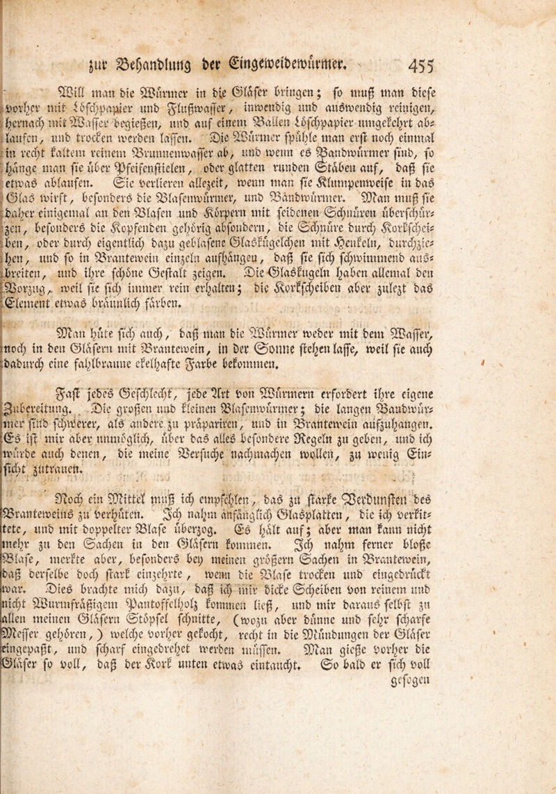 x v?:-* v v\ ©ill man bte ©armer in bie ©lafer bringen; fo muß man biefe Dorher mit 3 6f<f; paktier unb ^lußmaffer, inwenbig unb aubtvenbig reinigen, hernach mit© aff er begießen, unb auf einem Stauen ibfchpapier umgeM^rt ab? laufen, unb trocfen tverben laßen* Sie ©armer fpublc man evft nod; einmal in ved)t Ea-ltem reinem 53runnenroaffer ab, unb voetm eb ^Banbnntrmer fznb, fo hange man ßte über Spfeifenßielen, ober glatten runben (Staben auf, baß ftc ettuab ablaufen* (Sie Verlieren allezeit, menn man fic ^lumpenmcife in baß .©lab mir ft, befonberb bte 53lafemmirmer, unb SBänbunmner* ©an muß ße baber einigemal an ben SBlafcn unb Körpern mit (eibenen ©cbnuren uberfdmr* gen, befonberb bie ^opfenben gehörig abfonbern, bie ©d;nure burd; ^orEfd;ei* ;ben, ober burd; etgentlid; bagu geblafene ©labfugcldfen mit Teufeln, bnrd;.gie* . I;en, unb fo in 83rantemetu einzeln aufhangeu, baß fie fid; fd;toimmenb aub* .breiten, unb ihre fd;6ne Geßalt geigen* Sie ©labfugcln haben allemal ben ©orgug,. roeil fic ß'd; immer rein erhalten; bie Äorffd;eiben aber gulegt baß ; (Slement etwaß bräunlich färben* ©an hüte fid;aud;, baß matt bie ©firmer rneber mit bem ©affet*, moeb in ben ©lafern mit 53ranteroetn, tn bet ©Ottne ficken laffe, mell fie and) :baburc§ eine fahlbraune efelhafte g*arbe bekommen* ^aß jebeb ©efdfled^t,’ febe Qfrt Don ©armem erfordert ihre eigene Zubereitung. . Sie großen unb flehten 5Blafemxuirmer; bie langen SSanbmur* mterfrnb fermerer, alb anberegu prapariren, unb in Sörantetvein aüfguhangem [©b iß mir aber unmöglich, über baß alleb befonbere Siegeln gu geben, unb id; mürbe and) benen, bie meine 2$erfuche nachmachen mollen, gu rnenig ®tn* fzd;t gtttrauen* ' ' J f ; 1 ■.» ' * • ■ .. \ X V J • \ ’ ■ i * * * ■** * ■ *■ “■ * 0ioct) ein ©Ittel muß id) empfehlen, baß git jlarfe ^evSunften beb SSrantemeiub gu Derivaten* $d) nahm anfangfidj ©labplatten, bie id) Der fit* tete, unb mit Doppelter 53lafe übergog* ®b hall auf; aber man fann nicht mehr gu ben ©achen in ben ©lafern fommen* 5ch nahm ferner bloße ffilafe, merfte aber, befonberb bet; meinen großem ©ad;en in SSrantemcin, baß berfelbe bod; flarf cingehrte, roemt bie SBlafe trocfen unb etngebrueft mar* Sieb bradE;te mid; bagu, baß xd) mir biefe ©d;eiben Don reinem unb nicht ©urmfraßtgem fpantoffclholg fommen ließ, unb mir baraub felbß gu allen meinen ©lafern ©tbpfel fd;nitte, (mogu aber banne unb fcl;r feßarfe SÖtejfer gehören, ) roeld;e Dorher gefod^, red;t in bie SDiunbungen ber ©lafer eingepaßt, unb fd;arf eingebvehet merben muffen* ©an gieße Dorher bie ©lafer fo Doll, baß ber Jbrf unten etmab emtaud;t* ©obalb er \id) Doll Wi'.\. ' gefogeu . ( • f \ ... r v'P r:‘ • b ' J ' . »; f; >/.• .. 1 ‘ • 1 - ' . v • • ✓ < ‘ ! . •' . rv ■ ' ' ' 1 -v