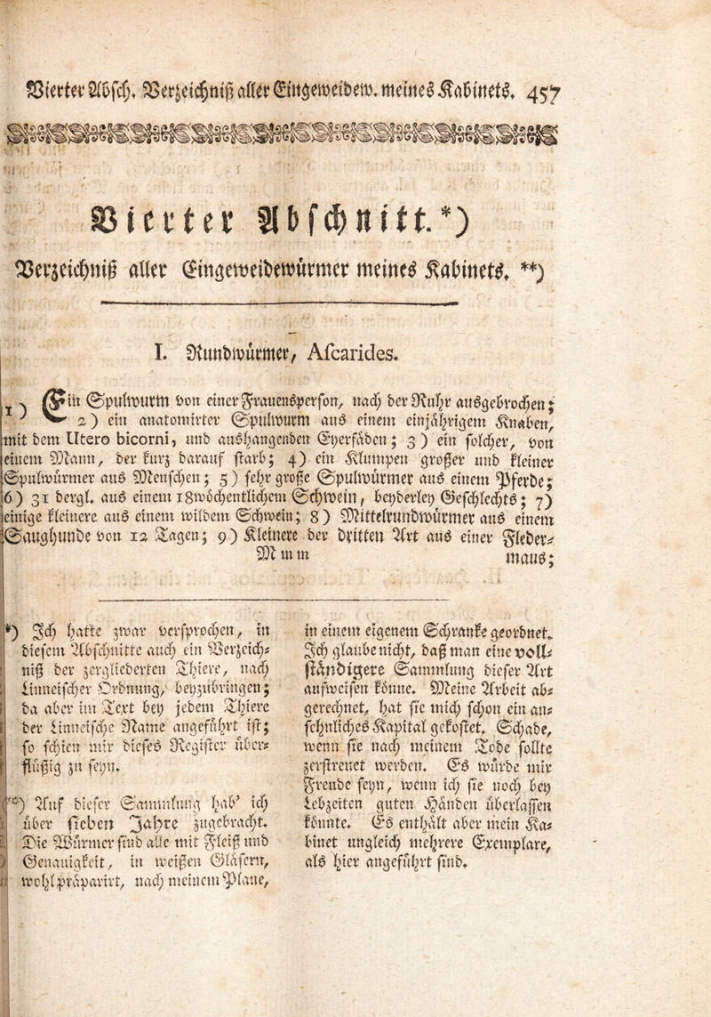 S3etjeid)m§ alter (Bngewitwurmer meinet $at>met& **) I. SltmlWurttW/ Afcarides, itt ©jHtltpttttn ton einer gmten^perfon, ttad) berühr angebrochen j a) eitt anatomirter ©ptttewm au$ einem einjährigem Knaben, mit bem Utero bicorni, nnb an^hangenben @t;erfaben; 3) ein folc^er, <ovn einem 50tann, ber furj barauf ftarb; 4) ein Stumpen großer nnb Eieiner ©pulantrmer auB 50tenfd;en; 5) fep große (©pulroütmet aus einem ^Jfevbe; 6) 31 bergl. au6 einem i8rr6chenttid)em ©cf)it>ein, bepberlep (Ikfchled;tg; 7) einige Eleinere au$ einem milbem ©dmmtt; 8 ) ^ittelvunbtDnvmeb au$ einem :K©augl}unöe bon 13 &agen; 9) kleinere ber bvttten Zxt miö einer gfebetv 23t m m mcutB; *) S4 ka&* jrodr ^rfprod;en f ttt itt einem eigenem ©dkanEegeorbnet btefem 2C6fct;nitte and; ein ?Ser}ei(p geh glaube nid;t, baß man eincvoU* ntß ber jerglieberten Sbtere, nad; fianöigete (Sammlung biefer %xt “ '*Y ' 1 *—*•——* anfmetfen fbrnte. Steine Arbeit abz gerechnet hat fie tnid; fd;on ein am fchnlid;e£ Kapital geEoßet ®’d;abe, menn fie nad; meinem gebe feilte jerflmrct tv erben. <&$ mürbe mir j^reube fet;n, wenn id; fie noch bet; lebgetten guten Rauben überlaßen femnte. (£*$ enthalt aber mein $a* Innet ungleid; mehrere (Spemplare, alb h^r angeführt fmb* mn et] cp er sjronung, yet/^iun üitjtu , ba aber im 2ept bei; jebem üblere ber limtetfd;e 3tarne angeführt iß; fo fdien mir biefee» SRegifier über? Pßig p\ fci;n. '*) efuf biefer (Sammlung hab’ icf; über ft eben 'jaf;te angebracht. -Die SBurmer futb alle mit $*letß nnb ©enauigEett, in weißen ©laferu, ra wchlpraparirt, nad; meinem glatte,