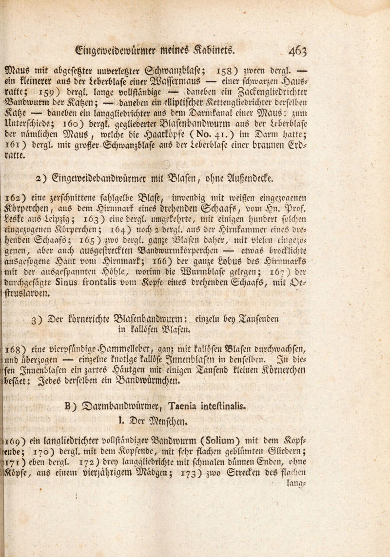 465 €iit<semeii>murmw meines &n&tnets. SDJauS mit abgefefter unterlegter @d)manjblafe; 158) $t»ecn bergt — ein fletneret m$ bcr leberblafe einer ^Baflermau^ — einer fd)mar§en rafte; 159) bergt lange tolffidnbige — baneben ein gacfengltebrtcl)ter SJanbmmn ber Äa^en; — baneben ein el!tpttfcf)er ^vettcitgUebrid^ter berfelben — baneben ein langgliebvtd>tcr auP bem ©armfanal einer 5D?au$: jmn Unterfd)iebe; 160) bergt gegliederter ^lafenbanöVDUtm au$ ber teberblafe ber nämlichen 9D?au$ , meld)e bie Jpaarfbpfe (No. 41*) im ©arm batte; 161) bergt mit großer ©djmanzblafe äu£ ber ieberblafe einer braunen xatu. 2) ©ngetioetbebanbtDürmer mit SMafett; o()ne 5lufeni)ecfe. 162) eine jerfdjntttene fahlgelbe SJMafe, inmenbig mit meinen etnge^ogenen ^6rpercl)en, au$ bem ^irnmarf etneg bre^enben ©>d)aaf£, tont $«♦ ^prof, £e£fe anß leipzig; 163) eine bergt mngefef^rte, mit einigen Rimbert folcben Eingezogenen ^\6rperd;en; 164) nod; 2 bergt anP ber jQirnfammer emeß bre* benben ©d;aafP; 165) 3^0 bergt gaitje fllafen balier, mit fctelen eingezo* genen, aber and; au$$ejltecften QSanbmmnfbrperdjen — etmae brocflicbte au^gefogene ^ant tom ^irnmarf; 166) ber ganze £obtl$ be£ ^irtunarf^ jmtt ber auPgefpannten morinn bie SBurmblafe gelegen; 167) ber j burebgefagte Sinus frontalis tont Äopfe etne£ bref^enben ©djaaf^ mit ,-Oi- i jfruölarteru 3) ©er !6tnertd)fe SWafenbanbreurm: einzeln bei) ^anfenben in Möfen Olafen« 1 168) eine Dierpfunbige^)ammeHeber, ganz mit Mf ?fen tBlafen bnrdjmadfen^ amb überzogen — einzelne fnotige falföfe 3nnenblafen in benfelbcm 3n bie* .‘fen ^nnenblafen ein zartem ^antgen mit einigen Stmfenb tleinen $6rnercf>en jkfSet: berfelben ein ®anbttmrmd)em B) ©(ItmbanbttHtftnet, Taenia inteftinalis. 1. 35er SD?enfd)en. • I • 9 1 ' ■ /■; ^ . 1169) ein langliebricblcr bolljbattbiger ^anblDtirm (Solium) mit bem Äopf* Ittnbe; 170) bergt mit betrt ^opfenbe, mit febr fladjen geblümten ©liebem; 7171) eben bergt 172) brep langgltebridjtc mit fdjmalett bannen ©nben, ebne :HÄ6pfe, au$ einem t)ierjdl)rigem ^labgen; 173) zmc ©treten be£ flauen fang*