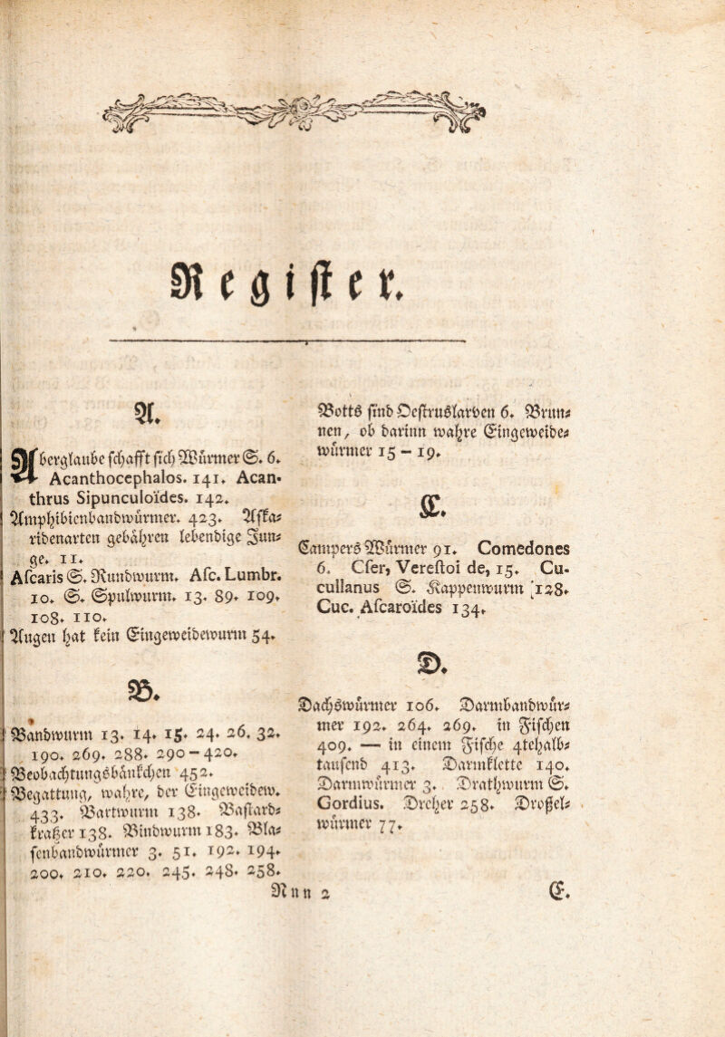 6 erlaube fct;afft ft cf) 333 firm er @. 6. Acanthoccphaios. 141. Acan* thrus Sipunculoides. 142. ! ^mpfytbtcnbanbmfirmer. 423* 2fffa* ribenarten geboren febenbige 2>un* ge. II* i Afcaris ©♦ Sftunbnmrm. Afc. Lumbr* j 10. ©. (Spulwurm. 13. 89* 109. ; 108* ho. i 3fitgen fjat fein (Stngewetbewtmn 54. * ! SBanbwuttn 13. 14* ig* 24. 26, 32. 190. 269. 288* 290 «420. | ^8eobacf)tung0bdnfcf)cn 452. '! ^Begattung/waferc, ber (£ingewei&ew* 433. SSartttDttrm 138* Söaflarb^ fragen38* SSinbwurm i‘83* fcnbanbwfirmcr 3. 51. 192* *94* 200. 210. 220» 245. 248* 258. T 53ott$ fmb Deffru^larben 6. )Sn\\v nen, ob barttm wafjre ©ngeweibe* wurmer 15 -19. & Sampet^ SBfirmer 91. Comedones 6. Cfer* Vereftoi de* 15. Cu- cullahus @* 'Äappenwurm '128* Cuc* Afcaroides 134. ©adjöwfivmer 106. 2)avmbanbn>fir* uter 192. 264. 269. ttt 409. — in einem griffe 4tc^afb^ taüfenb 413. SDarmf fette 140. ©armwfirmer 3. ©ratfpaumn ©. Gordius. -Dreier 258* ©rofef* wurmer 77. n n 2 (5*