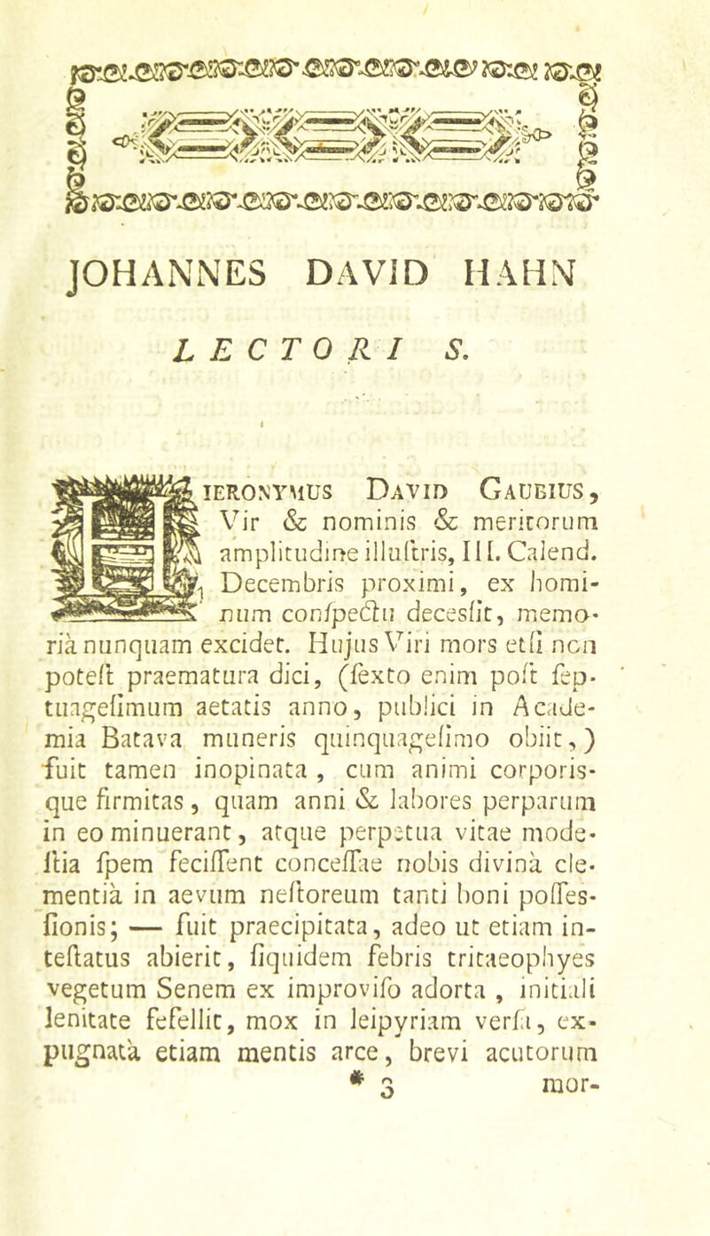 JOHANNES DAVID HAHN LECTORI S, lERONYMUS DaVID GaUEIUS , Vir & nominis & mericoriini amplitudine illuftris, 111. Calend. Decembris proximi, ex homi- num con{pe6tu decesht, miema- ria nunquam excidet. Hujus Viri mors etii ncii poteft praematura dici, (fexto enim poft fep* tuagelimum aetatis anno, publici in Acade- mia Batava muneris quinquapjefimo obiit,) fuit tamen inopinata , cum animi corporis- que firmitas, quam anni & labores perparum in eo minuerant, atque perpetua vitae mode- Itia fpem feciflent conceffie nobis divina cle- mentia in aevum neftoreum tanti boni polTes- fionis; — fuit praecipitata, adeo ut etiam in- teflatus abierit, fiquidem febris tritaeophyes vegetum Senem ex improvifo adorta , initiali lenitate fefellit, mox in Jeipyriam veria, ex- pugnata etiam mentis arce, brevi acutorum