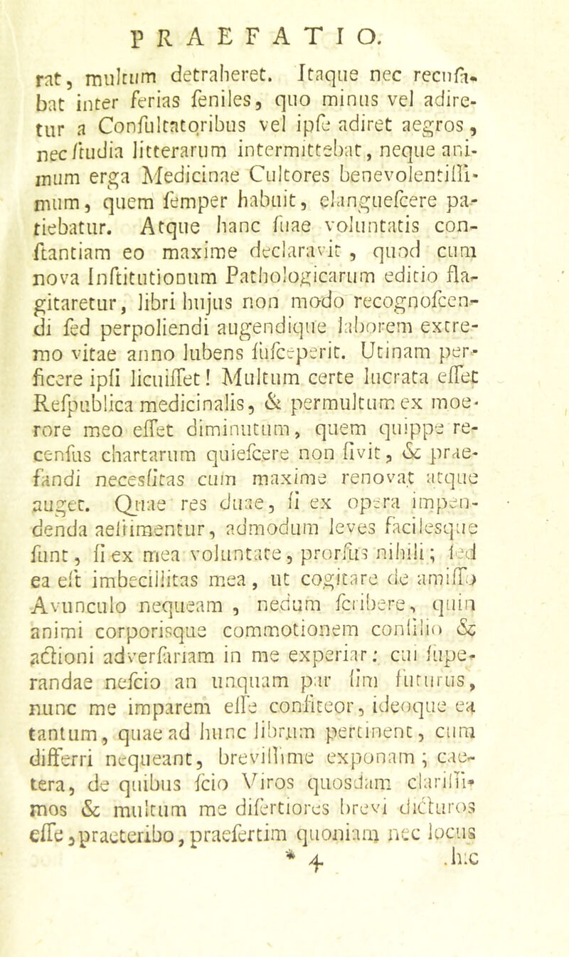 rnt, multum detraheret. Itaque nec reciifa* bat inter ferias feniles, quo minus vel adire- tur a Confultatqribus vel ipfe adiret aegros, nec/tudia litterarum intermittel)at, neque ani- iniim erga I^Iedicinae Cultores benevolentilli- miim, quem lemper habuit, elanguefcere pa- tiebatur. Atque hanc fuae voluntatis con- ftantiam eo maxime declaravit , quod cum nova Inrtitutionum Pathologicarum editio fla- gitaretur, libri hujus non modo recognofcen- di fed perpoliendi augendique laborem excre- mo vitae anno lubens iiifcrperit. Utinam per- ficere ipfi licuifTet! Multum certe lucrata elTet Refpublica medicinalis, <Si permultum ex moe- rore meo efTet diminutum, quem qinppe re- cenfus chartarum qiiiefcere non fivit, & prae- fandi necesfitas cum maxime renovat atque auget. Qj-iae res duae, fi ex opma impen- denda aelriraentur, admodum leves facilesque funt, fi ex mea voluntate, prorfus nihili; fed ea elt imbecillitas m.ea, ut cogitare de amiffio Avunculo nequeam , nedum fciibere, quin animi corporisque commotionem coniiiio &c acfioni adverfiriam in me experiar: cui fupe- randae nefcio an unquam par firn futurus, nunc me imparem elle confiteor, ideoque ea tantum, quae ad hunc librum pertinent, cum differri nequeant, brevillime exponam ; cae- tera, de quibus fcio Viros quosdam clanlli^ mos & multum me difertiores l>revi dichiros effe3praeteribo,praefertim quoniaai nec locus