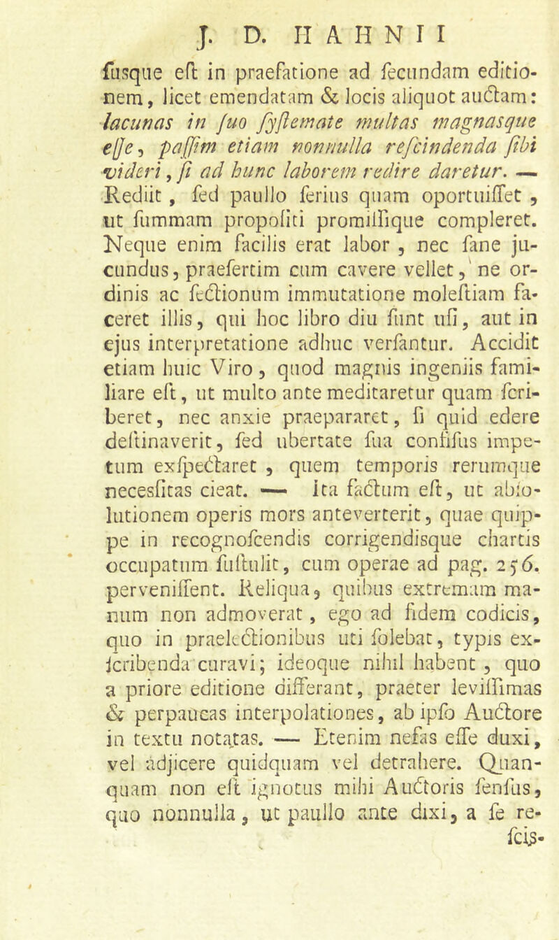 fusqiie efl in praefatione ad fecundam editio- nem, licet emendatam & locis aliquot audam: lacunas in juo fyjlemate multas magnasque ej]e, paljm etiam nonnulla refcindenda ftbi videri, fi ad hunc laborem redire daretur. — Rediit, fed paullo ferius quam oportuifTet , ut fummam propoliti proraiifique compleret. Neque enim facilis erat labor , nec fane ju- cundus, praefertim cum cavere vellet,'ne or- dinis ac ft6lionum immutatione moleftiam fa- ceret illis, qui hoc libro diu funt ufi, aut in ejus interpretatione adhuc verfantur. Accidit etiam huic Viro, quod maenis ingeniis fami- liare eft, ut mulco ante medicaretur quam fcri- beret, nec anxie praepararet, fi quid edere deltinaverit, fed ubertate fua contifus impe- tum exfpedaret , quem temporis rerumqiie necesficas cieat. •— ita fad:um eft, uc abio- lutionem operis mors anteverterit, quae quip- pe in recognofcendis corrigendisque chartis occupatum fuftulit, cum operae ad pag. 2) 6, pervenilTent. Reliqua, quibus extremam ma- num non admoverat, ego ad fidem codicis, quo in praekclionibus utifolebac, typis ex- Icribenda curavi; ideoque nihil habent , quo a priore editione differant, praeter leviffimas & perpaucas interpolationes, ab ipfo Audiore in textu noti^tas. — Etenim nefas effe duxi, vel adjicere quidquam vel detrahere. Qiian- quam non elt'ignotus mihi Audtoris fenfus, quo nonnulla, uc paullo ante dixi, a fe re-