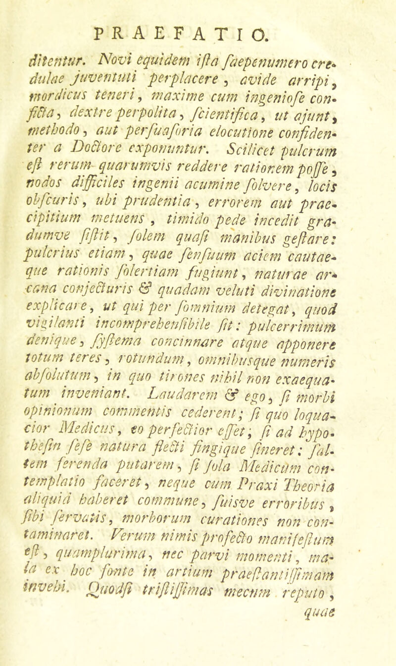 ditentur. Novi equidem ifta faepenumero cre- dulae juventuti perplacere^ avide arripi^ mordicus teneri, maxime cum ingeiiiofe con- fida^ dextre perpolita /ci enti fica ^ titajiinty methodo, aut perfiuajhria elocutione confiden- ter a Ido&ore exponuntur. Scilicet pulcrum ejl rerum quarumvis reddere rationem pojje ^ nodos difficiles ingenii acumine fiolvere ^ locis obficuris, ubi prudentia , errorem aut prae- cipitium metuens , timido pede incedit gra- dumve fifiit-) Jolein quafi manibus geflare: pulcrius etiam ^ quae fienfiuum aciem cautae- qiie rationis fiolertiam fugiunt., naturae a?'* ■cana conje&uris quadam veluti divinatione explicare, ut qui per fiomnium detegat, quod vigilanti incomprehenfibile fit i pulcerrimunt aenique ^ fiyflema concinnare atque apponere totum teres y rotundum, omnibus que numeris abfolutumy in quo tirones nihil non exaequa- tum inveniant. Laudarem & ego y fi morbi opinionum commentis cederent: R auo lonua- dor Medicus, perfemer 1 ad hfio. thefm fiefe natura fledti fimgique jineret: fiaP tem ferenda putarem, fi Jola Medicum con- templatio faceret, neque cum Praxi Theoria aliquid haberet commune y fiuisve erroribus y fibi fervatis, morborum curationes non con- taminaret. Verum nimis profefto manifefium efly quamplurimay nec parvi momenti, ma- ift ex hoc fonte in artium praeflantijfimam invehi. Ouodfi trijlijjimas mecnm reputo , quae