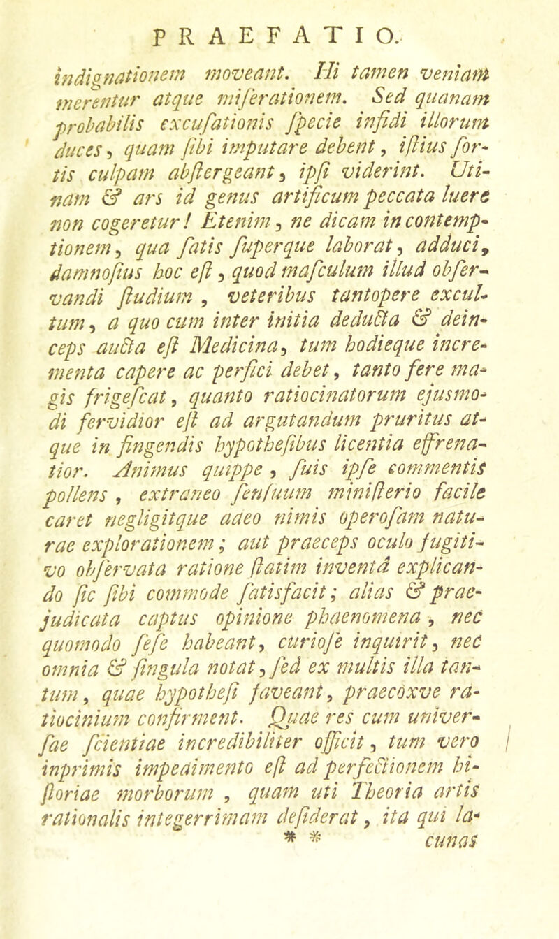 indignationem moveant. Hi tamen veniam merentur atque mijerationem. Sed quanam probabilis excufationis fpecie infidi illorum duces ^ quam fibi imputare debentiftius for- tis culpam abfiergeant.^ ipfi viderint. Uti- nam & ars id genus artificum peccata luere non cogeretur! Etenim ne dicam in contemp- tionem., equa fatis fuperque laborat., adduciy damnofius hoc e[i, quod mafculum illud ohfer^ vandi fiudium , veteribus tantopere excul- tum-, a quo cum inter initia dedu&a & dein- ceps au6ta e fi Medicina, tum hodieque incre- menta capere ac perfici debet, tanto fere ma- gis frigefiat, quanto ratiocinatorum ejusmo- di fervidior efi ad argutandum pruritus at- que in fingendis hypothefibus lice?Jtia effrena- tior. Animus quippe , fuis ipfe commentis pollens , extraneo fienfuum miniflerio facite caret negligitque aaeo nimis operofam natu- rae explorationem; aut praeceps oculo fugiti- vo ohfiervata ratione flatim inventa explican- do fic fibi commode fatis facit; alias & prae- judicata captus opinione phaenomena , nec quomodo fefie habeant, curioje inquirit, neC omnia & fingula notat ,fed ex multis illa tan- tum , quae hypothefi faveant, praecoxve ra- tiocinium confirment. Qjjae res cum univer- fae fcientiae incredibiliter officit, tum vero inprimis impeaimento eji ad perfeftionem hi- floriae morborum , quam uti 'Iheoria artis rationalis integerrimam de fiderat, ita qui la'> * cunas