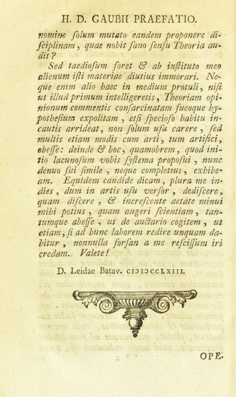 fiomlne folum mutato eandem proponere di- fcipUnam, quae nobis fano fenfu Theoria au^ dit V Sed taediofum foret & ab infituto meo alienum ijH materiae diutius immorari. Ne- que entm alio haec in medium protuli^ nifi ut illud primum intelUgeretis, Theoriam opi- lionum commentis confarcinatam fucoque hy^ pothefum expolitam , etft fpeciofo habitu in- cautis arrideat, non folum ufu carere , fed multis etiam modis cum arti^ tum artifici^ ebejfe: deinde & hoc, quamobrem, quod ini- tio lacunofum vobis fyftema propofui, nunc denuo fui fimile , neque completius, exhibe^ cm. Equidem candide dicam, plura me in- dies , dum in artis ufu ver for , dedifcere, quam difcere , & increfcente aetate minui mihi potius , quam augeri fcientiam , tan- tumque abejfe , ut de au&ario cogitem , ut etiam, fi ad hunc laborem redire unquam da- bitur , nonnulla forfan a me refcijfum iri credam. Valete! D* Leidae Batav. cididcclxiii. OPE-