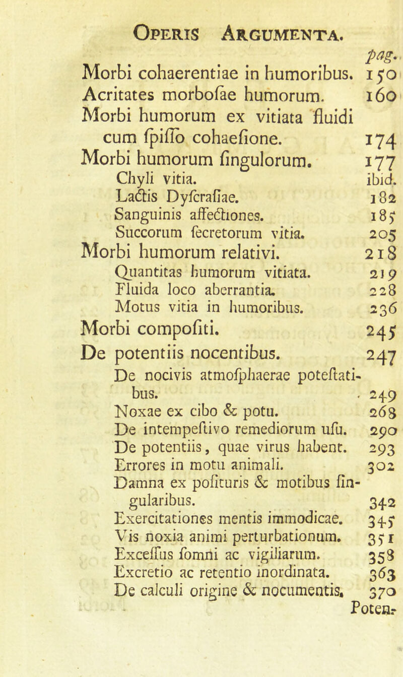 Morbi cohaerentiae in humoribus, i yo Acritates morbofae humorum. i6o Morbi humorum ex vitiata 'fluidi cum fpiflb cohaefione. 174 Morbi humorum Angulorum. 177 Chyli vitia. ibid. La&s Dyfcrafiae. 382 Sanguinis alFedtiones. 185: Succorum fecretorum vitia. 205 Morbi humorum relativi. 218 Qiiantitas humorum vitiata. 2jp Fluida loco aberrantia. 228 Motus vitia in humoribus. 236 Morbi compofiti. 245 De potentiis nocentibus. 247 De nocivis atmofphaerae poteftati- bus. . 24.9 Noxae ex cibo & potu. 268 De intempeftivo remediorum ufu. 290 De potentiis, quae virus habent. 293 Errores in motu animali. 302 Damna ex poficuris & motibus lin- gularibus. 342 Exercitationes mentis immodicae. 345* Vis noxia animi perturbationum. 35*1 ExcdRis fomni ac vigiliarum. 358 Excretio ac retentio inordinata. 353 De calculi origine & nocumentis, 370 Poten?