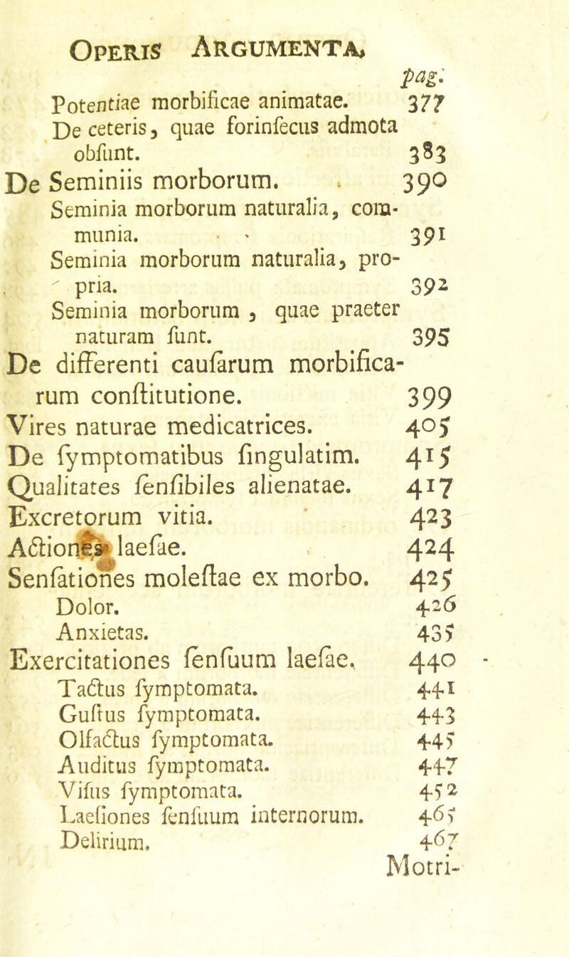 pag: Potentiae morbificae animatae. 377 De ceteris, quae forinfecus admota obfiint. 383 De Seminiis morborum. . 390 Seminia morborum naturalia, com- munia. • • 391 Seminia morborum naturalia, pro- pria. 392 Seminia morborum , quae praeter naturam funt. 395 De differenti caufarum morbifica- 399 40J 415 417 423 424 425 426 43 > 440 441 44-3 44) 447 4^2 461 467 Motri- rum conftitutione. Vires naturae medicatrices. De fymptomatibus fingulatim. Qualitates ienfibiles alienatae. Excretorum vitia. Adlionf^laefae. Senfationes moleftae ex morbo. Dolor. Anxietas. Exercitationes (enfuum laefae, Tadfus fymptomata. Guftus fymptomata. 01fad;us fymptomata. Auditus fymptomata. Vifus fymptomata. LaeOones fenfuum internorum. Delirium,