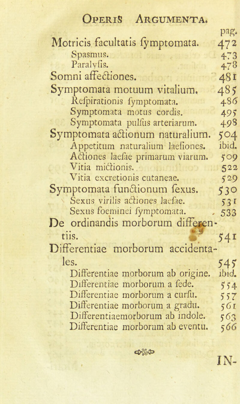 Motricis facultatis fymptomata. 472 Spasmus. 4.73 Paralvfis. 4.78 Somni affediones. ‘ 481 Symptomata motuum vitalium. 48? Refpirationis fymptomata. 4-86 Symptomata motus cordis. 49> Symptomata pulfus arteriarum. 498 Symptomata adionum naturalium. 504 Appetitum naturalium laefiones. ibid. Adiones laefie primarum viarum. 5*09 Vitia midionis. 522 Vitia cxcretionis cutaneae. 529 Symptomata fun6lionum fexus. 530 N Sexus virilis aftiones laefae. 5:31 Sexus foeminei fymptomata. , 533 De ordinandis morborum diff^n- tiis. 541 Differentiae morborum accidenta- les. 545: Differentiae morborum ab origine, ibid. Differentiae morborum a fede. 5'5‘4 Differentiae morborum a curfu. 5^7 Differentiae morborum a gradu. 561 Differentiaemorborum ab indole. 563 Differentiae morborum ab eventu. 566 IN-