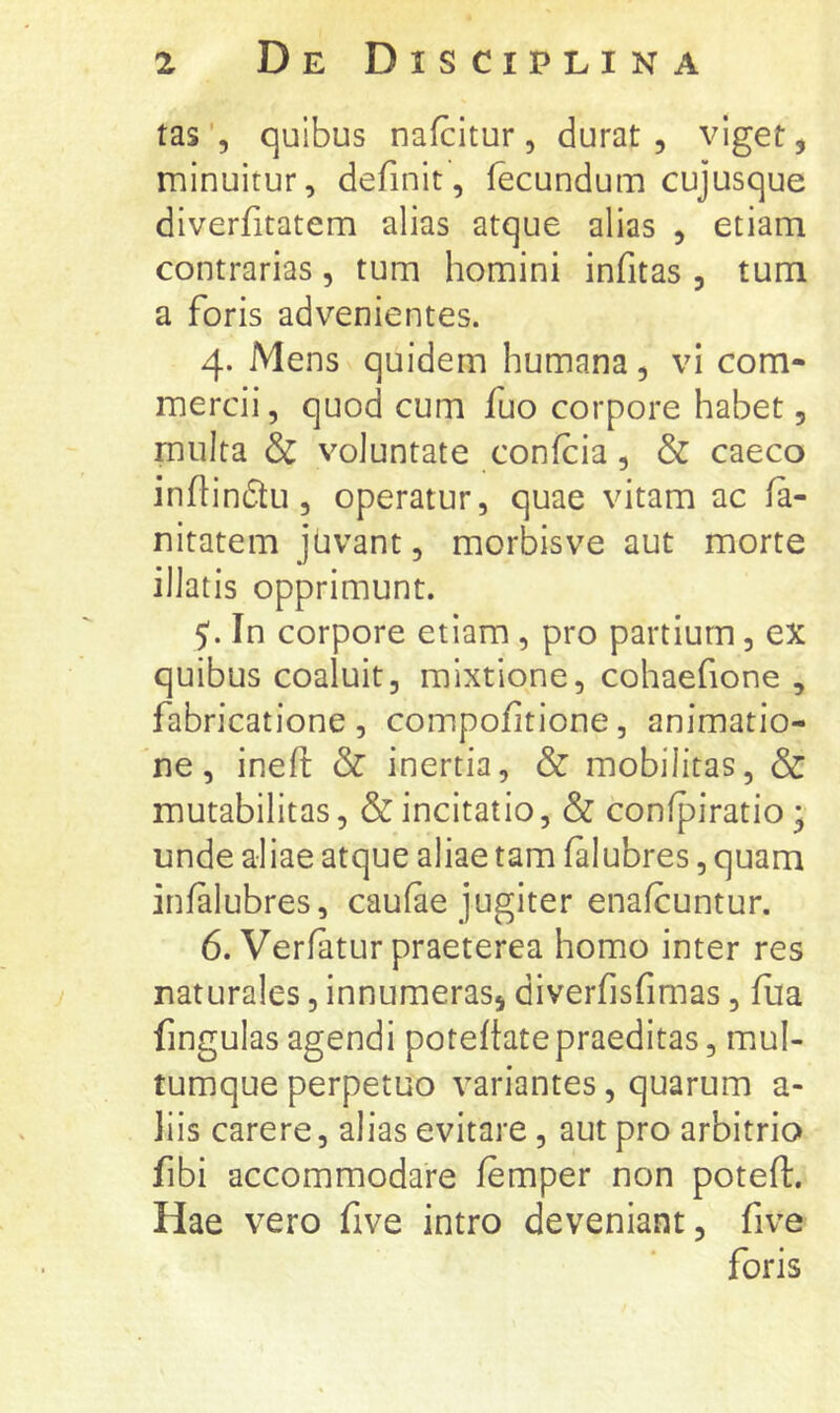 tas’, quibus nafcitur, durat, viget, minuitur, definit, fecundum cujusque diverfitatem alias atque alias , etiam contrarias, tum homini infitas , tum a foris advenientes. 4. Mens quidem humana, vi com- mercii, quod cum fuo corpore habet, multa & voluntate confcia, & caeco inflindtu, operatur, quae vitam ac fa- niratem jUvant, morbisve aut morte illatis opprimunt. 5*. In corpore etiam , pro partium, ex quibus coaluit, mixtione, cohaefione , fabricatione, compofitione, animatio- ne, ineft & inertia, & mobilitas, & mutabilitas, & incitatio, & confpiratio* unde aliae atque aliae tam falubres, quam infalubres, caufae jugiter enafcuntur. 6. Verfatur praeterea homo inter res naturales, innumeras, diverfisfimas, fiia fingulas agendi potefiatepraeditas, mul- tumque perpetuo variantes, quarum a- liis carere, alias evitare, aut pro arbitrio fibi accommodare femper non potefl:. Hae vero five intro deveniant, five foris