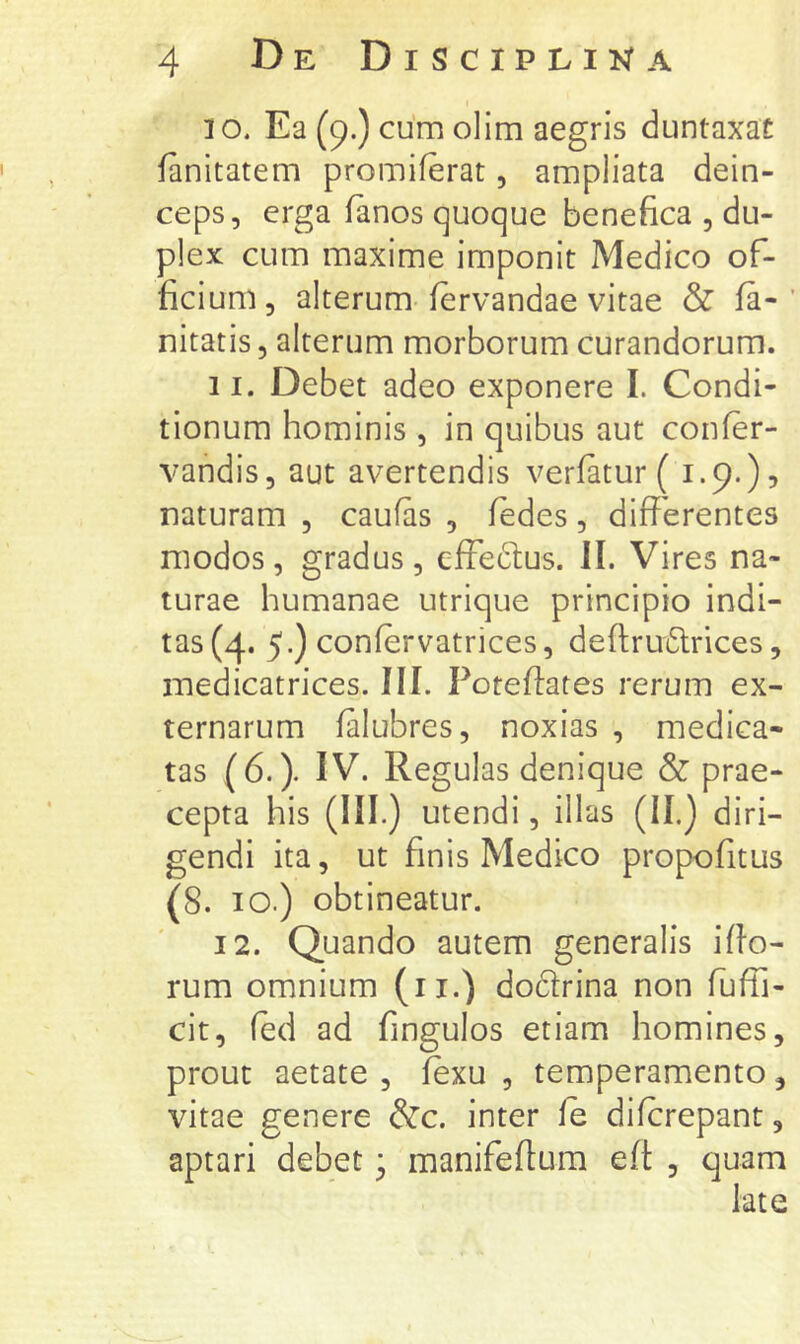 10. Ea (9.) cum olim aegris duntaxat fanitatem promiferat, ampliata dein- ceps, erga fanos quoque benefica , du- plex cum maxime imponit Medico of- ficium, alterum fervandae vitae & la- nitatis, alterum morborum curandorum. 11. Debet adeo exponere I. Condi- tionum hominis , in quibus aut confer- vandis, aut avertendis verfatur (1.9.)? naturam , caufas , ledes, differentes modos , gradus , effeftus. II. Vires na- turae humanae utrique principio indi- tas (4. 5.) confervatrices, deftruiStrices, medicatrices. III. Poteffates rerum ex- ternarum lalubres, noxias , medica- tas (6.). IV. Regulas denique & prae- cepta his (III.) utendi, illas (II.) diri- gendi ita, ut finis Medico propofitus (8. 10.) obtineatur. 12. Quando autem generalis iffo- rum omnium (ii.) dodlrina non fuffi- cit, (ed ad fingulos etiam homines, prout aetate , lexu , temperamento, vitae genere &c. inter fe difcrepant, aptari debet * manifeffum eff , quam