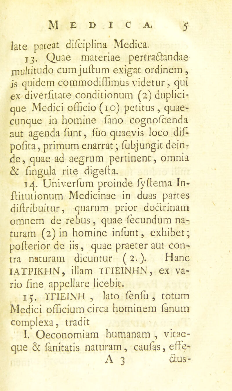 late pateat difciplina Medica, 13. Quae materiae pertradtandae multitudo cum juftum exigat ordinem , is quidem commodifTimus videtur, qui ex diverfitate conditionum (2) duplici- que Medici officio (10) petitus, quae- cunque in homine fano cognofcenda aut agenda funt, ffio quaevis loco dif* pofita, primum enarrat; fubjungit dein- de, quae ad aegrum pertinent, omnia & fingula rite digeha. 14. Univerfum proinde fyflema In- ftitutionum Medicinae in duas partes diftribuitur, quarum prior do6lrinami omnem de rebus, quae fecundum na- turam (2) in homine infunt, exhibet; pofterior de iis, quae praeter aut con- tra naturam dicuntur (2.). Hanc lATPIKHN, illam iriEINHN, ex va- rio fine appellare licebit. ij. rriEINH , lato fenfii, totum Medici officium circa hominem fanum complexa, tradit I. Oeconomiam humanam , vitae- que & fanitatis naturam, caufas, effe- A 3 dus-