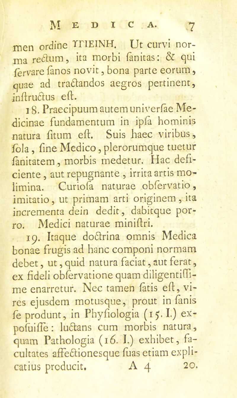 men ordine THEINH. Ut curvi nor- lYia redtum, ita morbi fanitas: & qui fervare fanos novit, bona parte eorum ^ quae ad tradlandos aegros pertinent, jnftruClus eft. 18. Praecipuum autem univerfae Me- dicinae fundamentum in ipfa hominis natura fitum ef!;. Suis haec viribus, fbla, fine Medico, plerorumque tuetur fanitatem, morbis medetur. Hac defi- ciente , aut repugnante , irrita artis mo- limina. Curiofa naturae obfervatio, imitatio, ut primam arti originem, ita incrementa dein dedit, dabitque por- ro. Medici naturae miniftri. ip. Itaque dodirina omnis Medica bonae frugis ad hanc componi normam debet, ut, quid natura faciat, aut ferat, ex fideli obfervatione quam diligentiffi- me enarretur. Nec tamen fatis eft, vi- res ejusdem motusque, prout in fanis fe produnt, in Phyfiologia (i I.) ex- pofuifle: lu6tans cum morbis natura, quam Pathologia (16. 1.) exhibet, fa- cultates affeftionesque fuas etiam expli- catius producit. A 4 20.